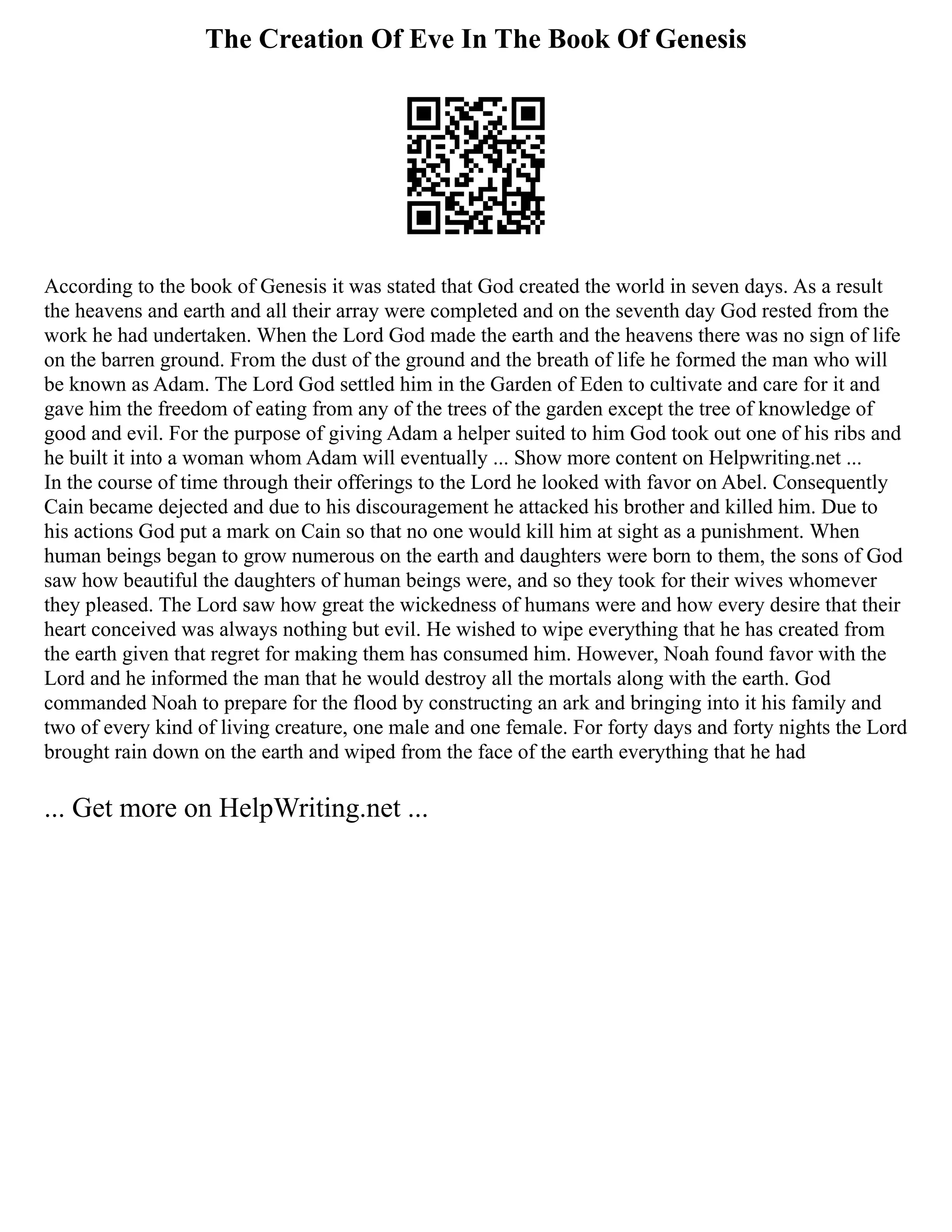 The Creation Of Eve In The Book Of Genesis
According to the book of Genesis it was stated that God created the world in seven days. As a result
the heavens and earth and all their array were completed and on the seventh day God rested from the
work he had undertaken. When the Lord God made the earth and the heavens there was no sign of life
on the barren ground. From the dust of the ground and the breath of life he formed the man who will
be known as Adam. The Lord God settled him in the Garden of Eden to cultivate and care for it and
gave him the freedom of eating from any of the trees of the garden except the tree of knowledge of
good and evil. For the purpose of giving Adam a helper suited to him God took out one of his ribs and
he built it into a woman whom Adam will eventually ... Show more content on Helpwriting.net ...
In the course of time through their offerings to the Lord he looked with favor on Abel. Consequently
Cain became dejected and due to his discouragement he attacked his brother and killed him. Due to
his actions God put a mark on Cain so that no one would kill him at sight as a punishment. When
human beings began to grow numerous on the earth and daughters were born to them, the sons of God
saw how beautiful the daughters of human beings were, and so they took for their wives whomever
they pleased. The Lord saw how great the wickedness of humans were and how every desire that their
heart conceived was always nothing but evil. He wished to wipe everything that he has created from
the earth given that regret for making them has consumed him. However, Noah found favor with the
Lord and he informed the man that he would destroy all the mortals along with the earth. God
commanded Noah to prepare for the flood by constructing an ark and bringing into it his family and
two of every kind of living creature, one male and one female. For forty days and forty nights the Lord
brought rain down on the earth and wiped from the face of the earth everything that he had
... Get more on HelpWriting.net ...
 