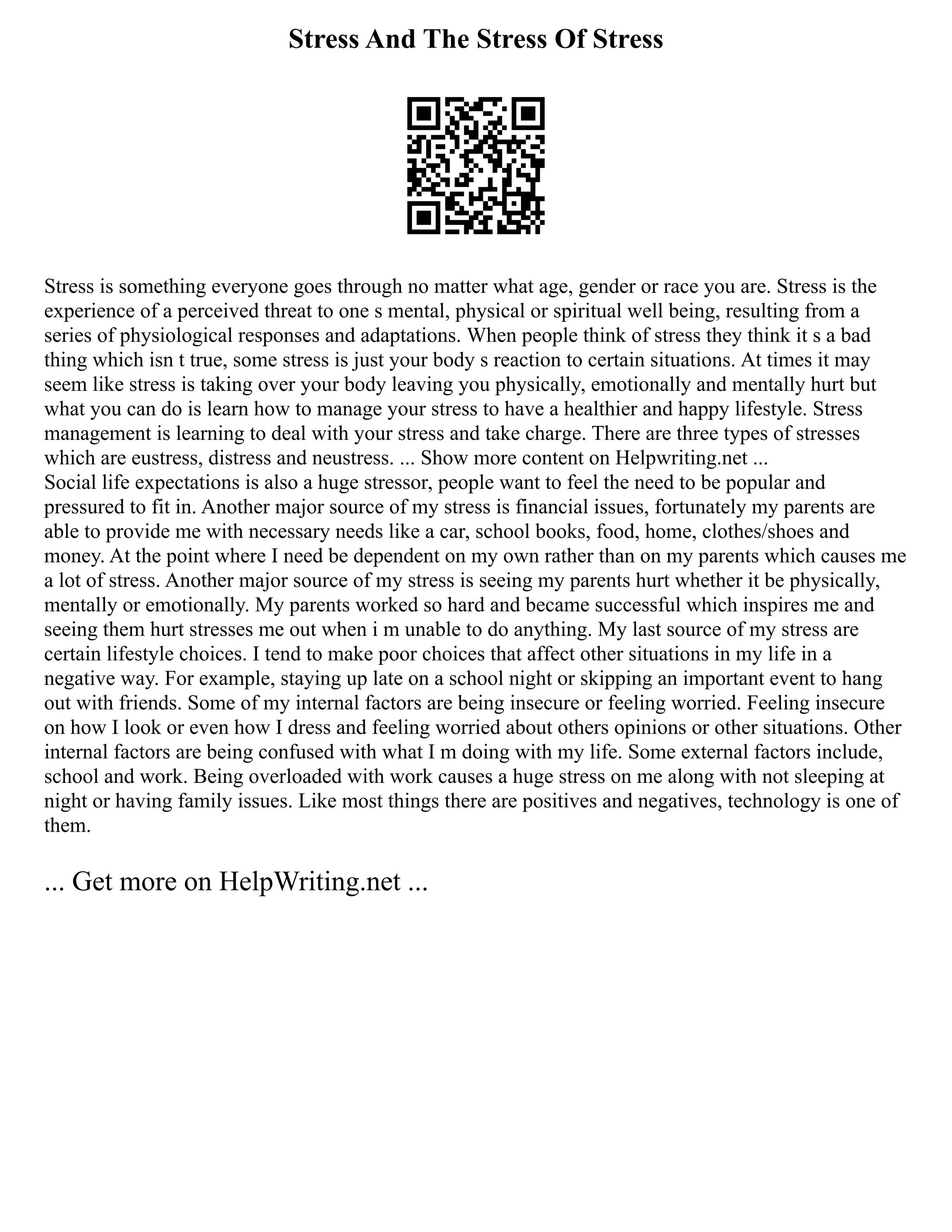 Stress And The Stress Of Stress
Stress is something everyone goes through no matter what age, gender or race you are. Stress is the
experience of a perceived threat to one s mental, physical or spiritual well being, resulting from a
series of physiological responses and adaptations. When people think of stress they think it s a bad
thing which isn t true, some stress is just your body s reaction to certain situations. At times it may
seem like stress is taking over your body leaving you physically, emotionally and mentally hurt but
what you can do is learn how to manage your stress to have a healthier and happy lifestyle. Stress
management is learning to deal with your stress and take charge. There are three types of stresses
which are eustress, distress and neustress. ... Show more content on Helpwriting.net ...
Social life expectations is also a huge stressor, people want to feel the need to be popular and
pressured to fit in. Another major source of my stress is financial issues, fortunately my parents are
able to provide me with necessary needs like a car, school books, food, home, clothes/shoes and
money. At the point where I need be dependent on my own rather than on my parents which causes me
a lot of stress. Another major source of my stress is seeing my parents hurt whether it be physically,
mentally or emotionally. My parents worked so hard and became successful which inspires me and
seeing them hurt stresses me out when i m unable to do anything. My last source of my stress are
certain lifestyle choices. I tend to make poor choices that affect other situations in my life in a
negative way. For example, staying up late on a school night or skipping an important event to hang
out with friends. Some of my internal factors are being insecure or feeling worried. Feeling insecure
on how I look or even how I dress and feeling worried about others opinions or other situations. Other
internal factors are being confused with what I m doing with my life. Some external factors include,
school and work. Being overloaded with work causes a huge stress on me along with not sleeping at
night or having family issues. Like most things there are positives and negatives, technology is one of
them.
... Get more on HelpWriting.net ...
 