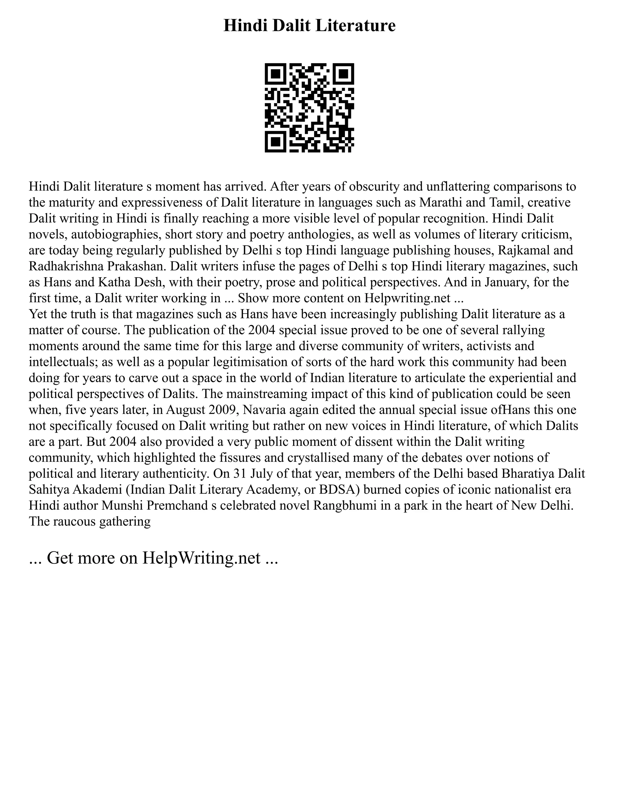 Hindi Dalit Literature
Hindi Dalit literature s moment has arrived. After years of obscurity and unflattering comparisons to
the maturity and expressiveness of Dalit literature in languages such as Marathi and Tamil, creative
Dalit writing in Hindi is finally reaching a more visible level of popular recognition. Hindi Dalit
novels, autobiographies, short story and poetry anthologies, as well as volumes of literary criticism,
are today being regularly published by Delhi s top Hindi language publishing houses, Rajkamal and
Radhakrishna Prakashan. Dalit writers infuse the pages of Delhi s top Hindi literary magazines, such
as Hans and Katha Desh, with their poetry, prose and political perspectives. And in January, for the
first time, a Dalit writer working in ... Show more content on Helpwriting.net ...
Yet the truth is that magazines such as Hans have been increasingly publishing Dalit literature as a
matter of course. The publication of the 2004 special issue proved to be one of several rallying
moments around the same time for this large and diverse community of writers, activists and
intellectuals; as well as a popular legitimisation of sorts of the hard work this community had been
doing for years to carve out a space in the world of Indian literature to articulate the experiential and
political perspectives of Dalits. The mainstreaming impact of this kind of publication could be seen
when, five years later, in August 2009, Navaria again edited the annual special issue ofHans this one
not specifically focused on Dalit writing but rather on new voices in Hindi literature, of which Dalits
are a part. But 2004 also provided a very public moment of dissent within the Dalit writing
community, which highlighted the fissures and crystallised many of the debates over notions of
political and literary authenticity. On 31 July of that year, members of the Delhi based Bharatiya Dalit
Sahitya Akademi (Indian Dalit Literary Academy, or BDSA) burned copies of iconic nationalist era
Hindi author Munshi Premchand s celebrated novel Rangbhumi in a park in the heart of New Delhi.
The raucous gathering
... Get more on HelpWriting.net ...
 