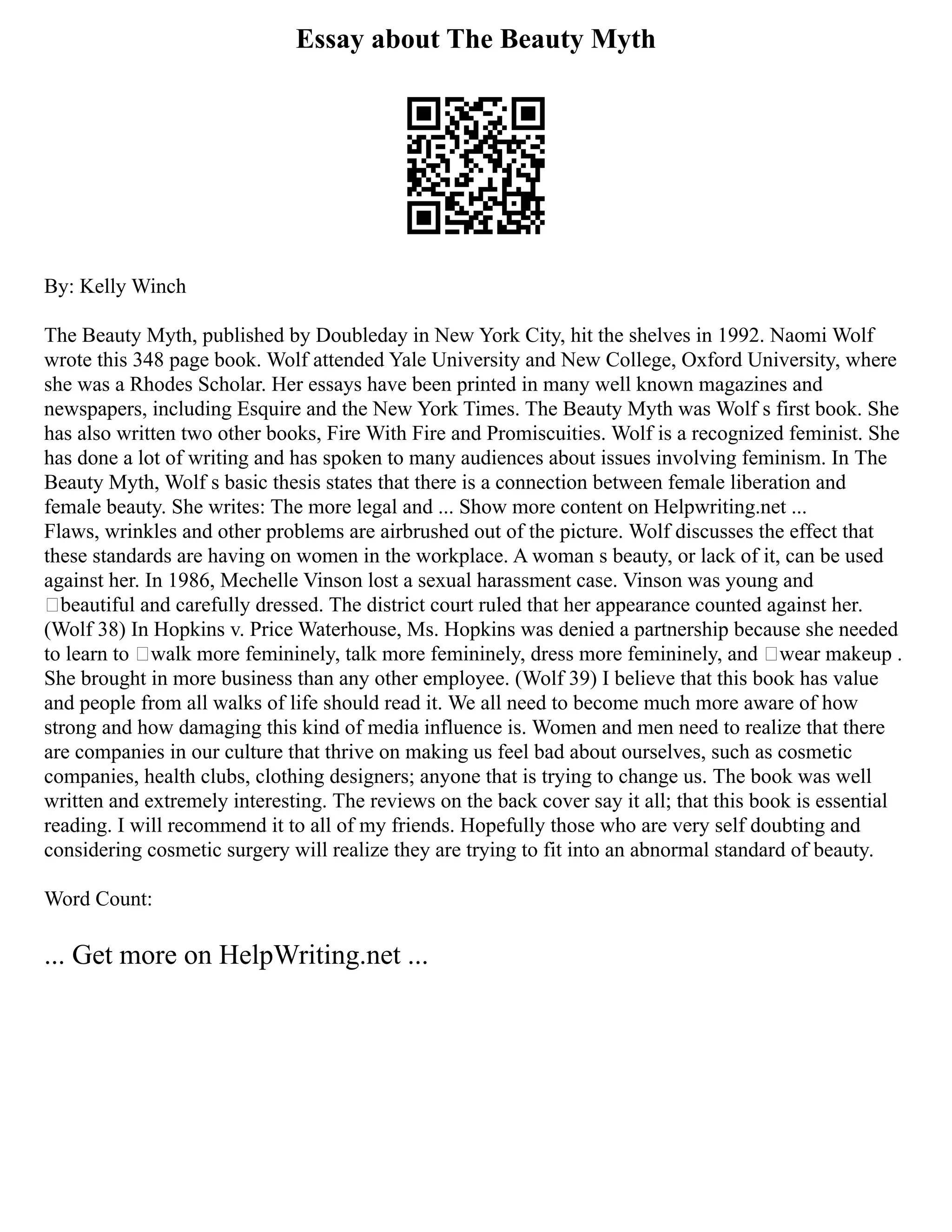 Essay about The Beauty Myth
By: Kelly Winch
The Beauty Myth, published by Doubleday in New York City, hit the shelves in 1992. Naomi Wolf
wrote this 348 page book. Wolf attended Yale University and New College, Oxford University, where
she was a Rhodes Scholar. Her essays have been printed in many well known magazines and
newspapers, including Esquire and the New York Times. The Beauty Myth was Wolf s first book. She
has also written two other books, Fire With Fire and Promiscuities. Wolf is a recognized feminist. She
has done a lot of writing and has spoken to many audiences about issues involving feminism. In The
Beauty Myth, Wolf s basic thesis states that there is a connection between female liberation and
female beauty. She writes: The more legal and ... Show more content on Helpwriting.net ...
Flaws, wrinkles and other problems are airbrushed out of the picture. Wolf discusses the effect that
these standards are having on women in the workplace. A woman s beauty, or lack of it, can be used
against her. In 1986, Mechelle Vinson lost a sexual harassment case. Vinson was young and
‘beautiful and carefully dressed. The district court ruled that her appearance counted against her.
(Wolf 38) In Hopkins v. Price Waterhouse, Ms. Hopkins was denied a partnership because she needed
to learn to ‘walk more femininely, talk more femininely, dress more femininely, and ‘wear makeup .
She brought in more business than any other employee. (Wolf 39) I believe that this book has value
and people from all walks of life should read it. We all need to become much more aware of how
strong and how damaging this kind of media influence is. Women and men need to realize that there
are companies in our culture that thrive on making us feel bad about ourselves, such as cosmetic
companies, health clubs, clothing designers; anyone that is trying to change us. The book was well
written and extremely interesting. The reviews on the back cover say it all; that this book is essential
reading. I will recommend it to all of my friends. Hopefully those who are very self doubting and
considering cosmetic surgery will realize they are trying to fit into an abnormal standard of beauty.
Word Count:
... Get more on HelpWriting.net ...
 