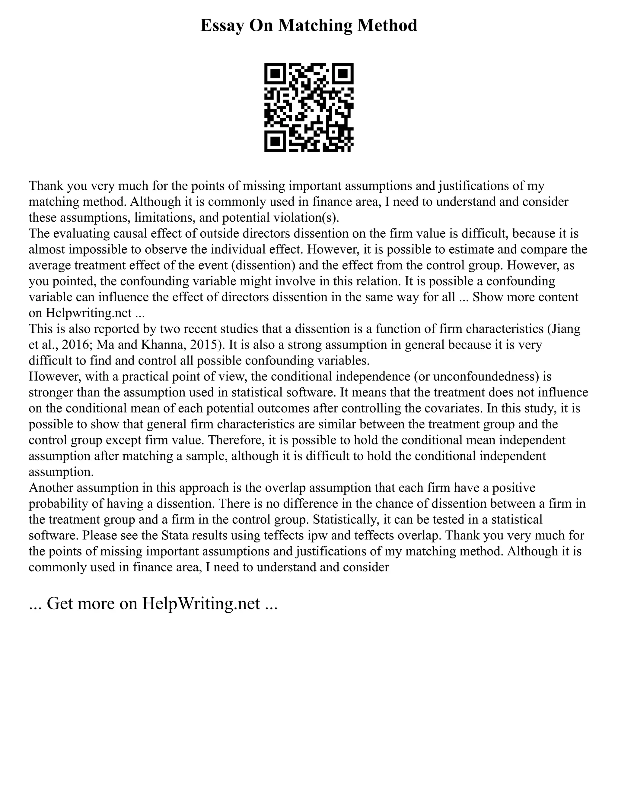 Essay On Matching Method
Thank you very much for the points of missing important assumptions and justifications of my
matching method. Although it is commonly used in finance area, I need to understand and consider
these assumptions, limitations, and potential violation(s).
The evaluating causal effect of outside directors dissention on the firm value is difficult, because it is
almost impossible to observe the individual effect. However, it is possible to estimate and compare the
average treatment effect of the event (dissention) and the effect from the control group. However, as
you pointed, the confounding variable might involve in this relation. It is possible a confounding
variable can influence the effect of directors dissention in the same way for all ... Show more content
on Helpwriting.net ...
This is also reported by two recent studies that a dissention is a function of firm characteristics (Jiang
et al., 2016; Ma and Khanna, 2015). It is also a strong assumption in general because it is very
difficult to find and control all possible confounding variables.
However, with a practical point of view, the conditional independence (or unconfoundedness) is
stronger than the assumption used in statistical software. It means that the treatment does not influence
on the conditional mean of each potential outcomes after controlling the covariates. In this study, it is
possible to show that general firm characteristics are similar between the treatment group and the
control group except firm value. Therefore, it is possible to hold the conditional mean independent
assumption after matching a sample, although it is difficult to hold the conditional independent
assumption.
Another assumption in this approach is the overlap assumption that each firm have a positive
probability of having a dissention. There is no difference in the chance of dissention between a firm in
the treatment group and a firm in the control group. Statistically, it can be tested in a statistical
software. Please see the Stata results using teffects ipw and teffects overlap. Thank you very much for
the points of missing important assumptions and justifications of my matching method. Although it is
commonly used in finance area, I need to understand and consider
... Get more on HelpWriting.net ...
 