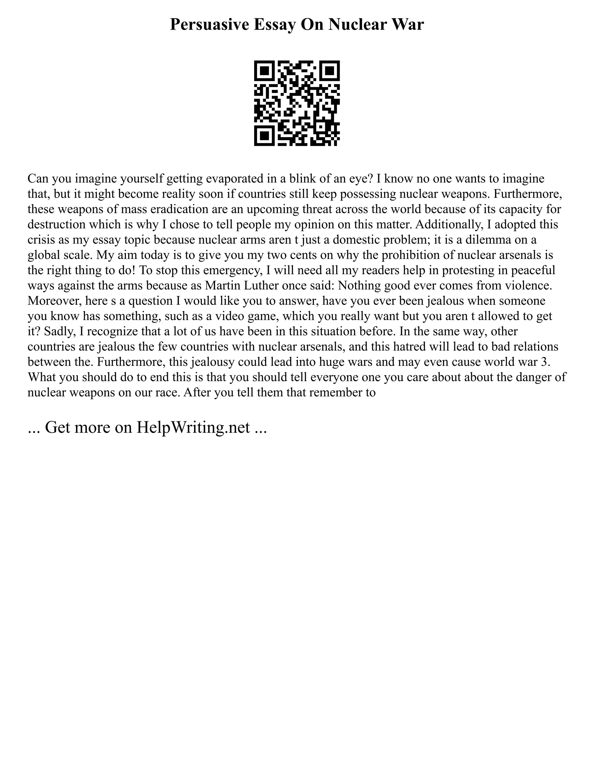 Persuasive Essay On Nuclear War
Can you imagine yourself getting evaporated in a blink of an eye? I know no one wants to imagine
that, but it might become reality soon if countries still keep possessing nuclear weapons. Furthermore,
these weapons of mass eradication are an upcoming threat across the world because of its capacity for
destruction which is why I chose to tell people my opinion on this matter. Additionally, I adopted this
crisis as my essay topic because nuclear arms aren t just a domestic problem; it is a dilemma on a
global scale. My aim today is to give you my two cents on why the prohibition of nuclear arsenals is
the right thing to do! To stop this emergency, I will need all my readers help in protesting in peaceful
ways against the arms because as Martin Luther once said: Nothing good ever comes from violence.
Moreover, here s a question I would like you to answer, have you ever been jealous when someone
you know has something, such as a video game, which you really want but you aren t allowed to get
it? Sadly, I recognize that a lot of us have been in this situation before. In the same way, other
countries are jealous the few countries with nuclear arsenals, and this hatred will lead to bad relations
between the. Furthermore, this jealousy could lead into huge wars and may even cause world war 3.
What you should do to end this is that you should tell everyone one you care about about the danger of
nuclear weapons on our race. After you tell them that remember to
... Get more on HelpWriting.net ...
 