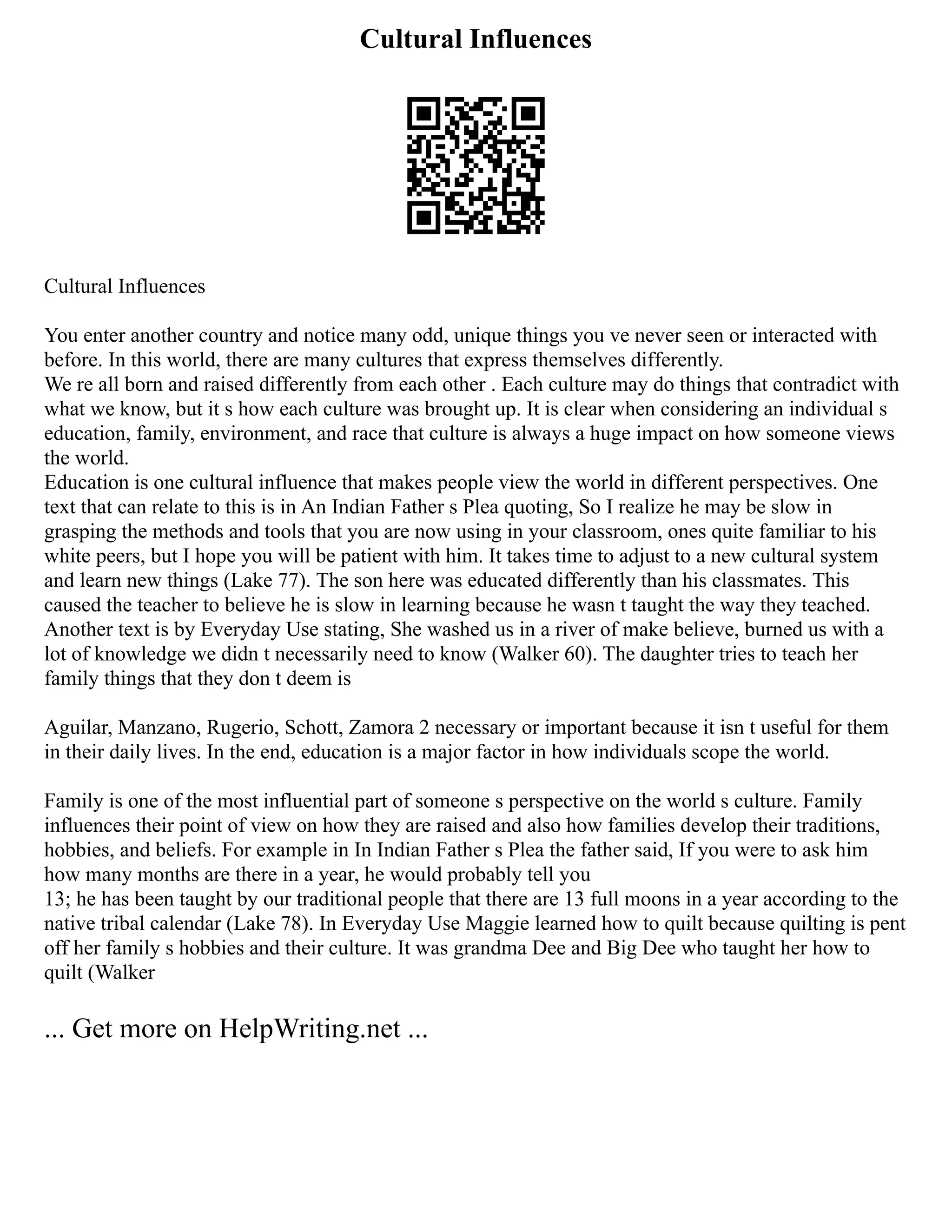 Cultural Influences
Cultural Influences
You enter another country and notice many odd, unique things you ve never seen or interacted with
before. In this world, there are many cultures that express themselves differently.
We re all born and raised differently from each other . Each culture may do things that contradict with
what we know, but it s how each culture was brought up. It is clear when considering an individual s
education, family, environment, and race that culture is always a huge impact on how someone views
the world.
Education is one cultural influence that makes people view the world in different perspectives. One
text that can relate to this is in An Indian Father s Plea quoting, So I realize he may be slow in
grasping the methods and tools that you are now using in your classroom, ones quite familiar to his
white peers, but I hope you will be patient with him. It takes time to adjust to a new cultural system
and learn new things (Lake 77). The son here was educated differently than his classmates. This
caused the teacher to believe he is slow in learning because he wasn t taught the way they teached.
Another text is by Everyday Use stating, She washed us in a river of make believe, burned us with a
lot of knowledge we didn t necessarily need to know (Walker 60). The daughter tries to teach her
family things that they don t deem is
Aguilar, Manzano, Rugerio, Schott, Zamora 2 necessary or important because it isn t useful for them
in their daily lives. In the end, education is a major factor in how individuals scope the world.
Family is one of the most influential part of someone s perspective on the world s culture. Family
influences their point of view on how they are raised and also how families develop their traditions,
hobbies, and beliefs. For example in In Indian Father s Plea the father said, If you were to ask him
how many months are there in a year, he would probably tell you
13; he has been taught by our traditional people that there are 13 full moons in a year according to the
native tribal calendar (Lake 78). In Everyday Use Maggie learned how to quilt because quilting is pent
off her family s hobbies and their culture. It was grandma Dee and Big Dee who taught her how to
quilt (Walker
... Get more on HelpWriting.net ...
 