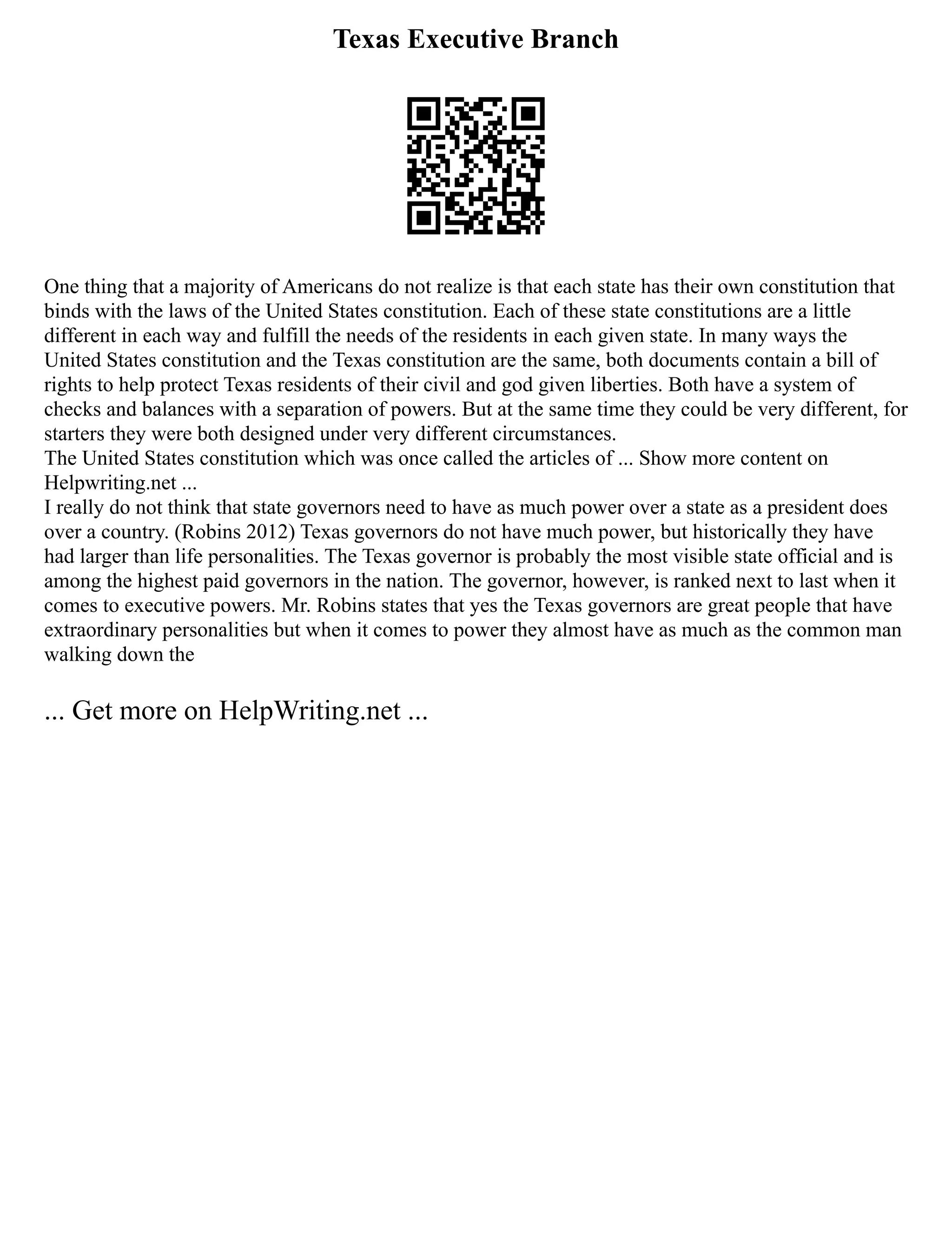 Texas Executive Branch
One thing that a majority of Americans do not realize is that each state has their own constitution that
binds with the laws of the United States constitution. Each of these state constitutions are a little
different in each way and fulfill the needs of the residents in each given state. In many ways the
United States constitution and the Texas constitution are the same, both documents contain a bill of
rights to help protect Texas residents of their civil and god given liberties. Both have a system of
checks and balances with a separation of powers. But at the same time they could be very different, for
starters they were both designed under very different circumstances.
The United States constitution which was once called the articles of ... Show more content on
Helpwriting.net ...
I really do not think that state governors need to have as much power over a state as a president does
over a country. (Robins 2012) Texas governors do not have much power, but historically they have
had larger than life personalities. The Texas governor is probably the most visible state official and is
among the highest paid governors in the nation. The governor, however, is ranked next to last when it
comes to executive powers. Mr. Robins states that yes the Texas governors are great people that have
extraordinary personalities but when it comes to power they almost have as much as the common man
walking down the
... Get more on HelpWriting.net ...
 