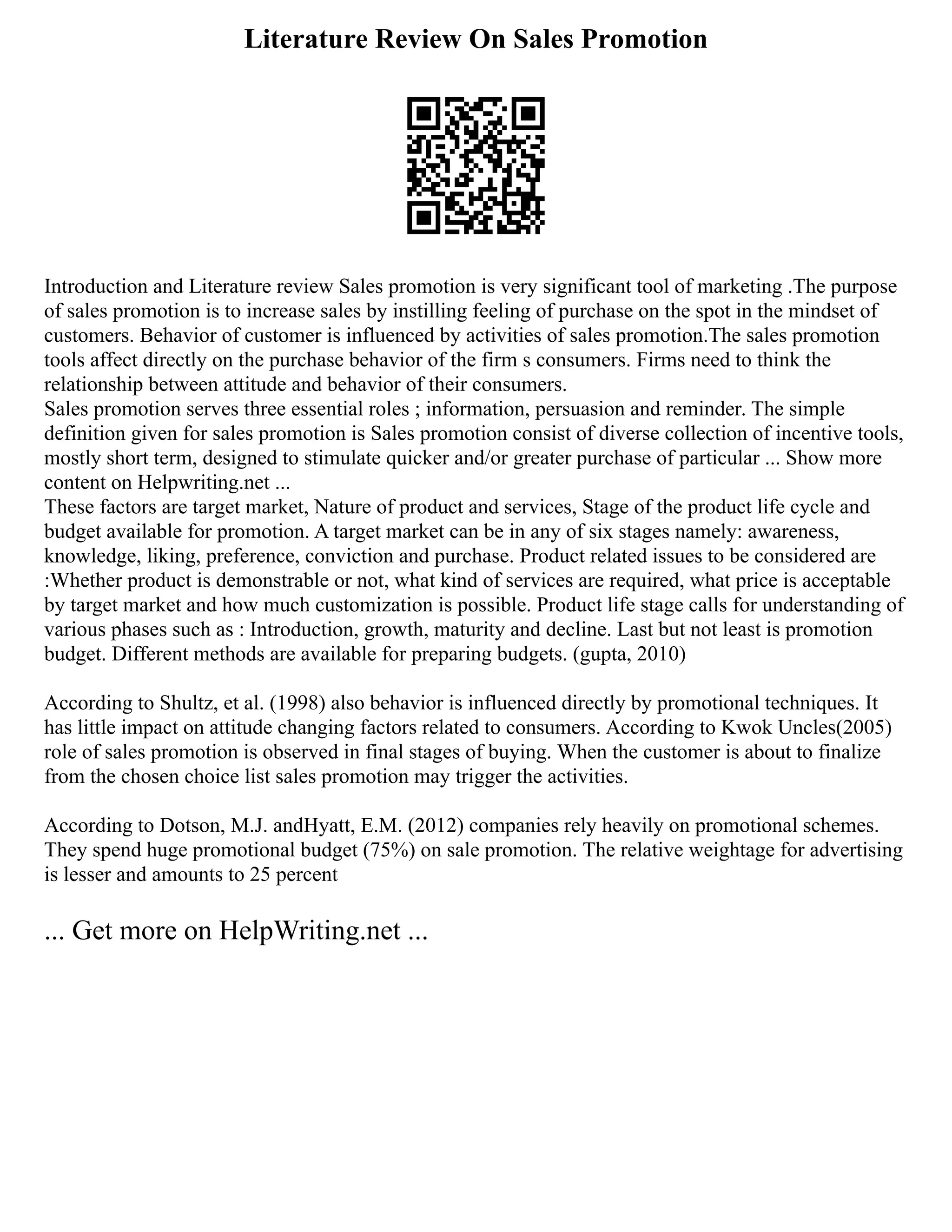 Literature Review On Sales Promotion
Introduction and Literature review Sales promotion is very significant tool of marketing .The purpose
of sales promotion is to increase sales by instilling feeling of purchase on the spot in the mindset of
customers. Behavior of customer is influenced by activities of sales promotion.The sales promotion
tools affect directly on the purchase behavior of the firm s consumers. Firms need to think the
relationship between attitude and behavior of their consumers.
Sales promotion serves three essential roles ; information, persuasion and reminder. The simple
definition given for sales promotion is Sales promotion consist of diverse collection of incentive tools,
mostly short term, designed to stimulate quicker and/or greater purchase of particular ... Show more
content on Helpwriting.net ...
These factors are target market, Nature of product and services, Stage of the product life cycle and
budget available for promotion. A target market can be in any of six stages namely: awareness,
knowledge, liking, preference, conviction and purchase. Product related issues to be considered are
:Whether product is demonstrable or not, what kind of services are required, what price is acceptable
by target market and how much customization is possible. Product life stage calls for understanding of
various phases such as : Introduction, growth, maturity and decline. Last but not least is promotion
budget. Different methods are available for preparing budgets. (gupta, 2010)
According to Shultz, et al. (1998) also behavior is influenced directly by promotional techniques. It
has little impact on attitude changing factors related to consumers. According to Kwok Uncles(2005)
role of sales promotion is observed in final stages of buying. When the customer is about to finalize
from the chosen choice list sales promotion may trigger the activities.
According to Dotson, M.J. andHyatt, E.M. (2012) companies rely heavily on promotional schemes.
They spend huge promotional budget (75%) on sale promotion. The relative weightage for advertising
is lesser and amounts to 25 percent
... Get more on HelpWriting.net ...
 