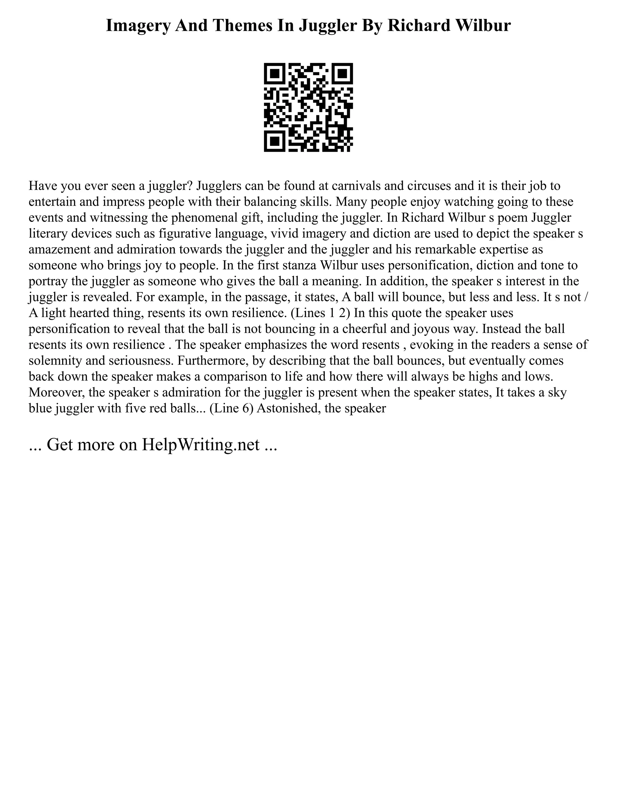 Imagery And Themes In Juggler By Richard Wilbur
Have you ever seen a juggler? Jugglers can be found at carnivals and circuses and it is their job to
entertain and impress people with their balancing skills. Many people enjoy watching going to these
events and witnessing the phenomenal gift, including the juggler. In Richard Wilbur s poem Juggler
literary devices such as figurative language, vivid imagery and diction are used to depict the speaker s
amazement and admiration towards the juggler and the juggler and his remarkable expertise as
someone who brings joy to people. In the first stanza Wilbur uses personification, diction and tone to
portray the juggler as someone who gives the ball a meaning. In addition, the speaker s interest in the
juggler is revealed. For example, in the passage, it states, A ball will bounce, but less and less. It s not /
A light hearted thing, resents its own resilience. (Lines 1 2) In this quote the speaker uses
personification to reveal that the ball is not bouncing in a cheerful and joyous way. Instead the ball
resents its own resilience . The speaker emphasizes the word resents , evoking in the readers a sense of
solemnity and seriousness. Furthermore, by describing that the ball bounces, but eventually comes
back down the speaker makes a comparison to life and how there will always be highs and lows.
Moreover, the speaker s admiration for the juggler is present when the speaker states, It takes a sky
blue juggler with five red balls... (Line 6) Astonished, the speaker
... Get more on HelpWriting.net ...
 
