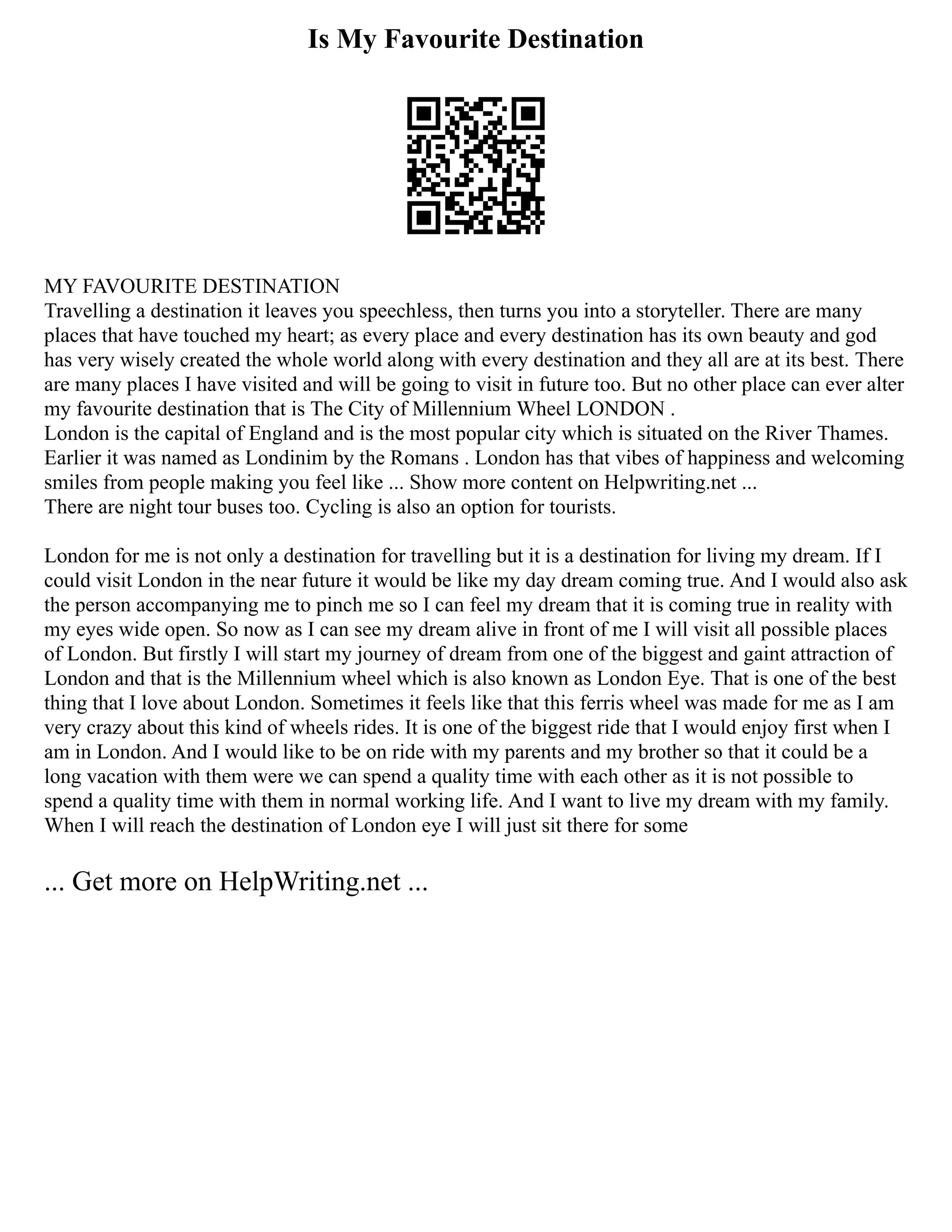 Is My Favourite Destination
MY FAVOURITE DESTINATION
Travelling a destination it leaves you speechless, then turns you into a storyteller. There are many
places that have touched my heart; as every place and every destination has its own beauty and god
has very wisely created the whole world along with every destination and they all are at its best. There
are many places I have visited and will be going to visit in future too. But no other place can ever alter
my favourite destination that is The City of Millennium Wheel LONDON .
London is the capital of England and is the most popular city which is situated on the River Thames.
Earlier it was named as Londinim by the Romans . London has that vibes of happiness and welcoming
smiles from people making you feel like ... Show more content on Helpwriting.net ...
There are night tour buses too. Cycling is also an option for tourists.
London for me is not only a destination for travelling but it is a destination for living my dream. If I
could visit London in the near future it would be like my day dream coming true. And I would also ask
the person accompanying me to pinch me so I can feel my dream that it is coming true in reality with
my eyes wide open. So now as I can see my dream alive in front of me I will visit all possible places
of London. But firstly I will start my journey of dream from one of the biggest and gaint attraction of
London and that is the Millennium wheel which is also known as London Eye. That is one of the best
thing that I love about London. Sometimes it feels like that this ferris wheel was made for me as I am
very crazy about this kind of wheels rides. It is one of the biggest ride that I would enjoy first when I
am in London. And I would like to be on ride with my parents and my brother so that it could be a
long vacation with them were we can spend a quality time with each other as it is not possible to
spend a quality time with them in normal working life. And I want to live my dream with my family.
When I will reach the destination of London eye I will just sit there for some
... Get more on HelpWriting.net ...
 