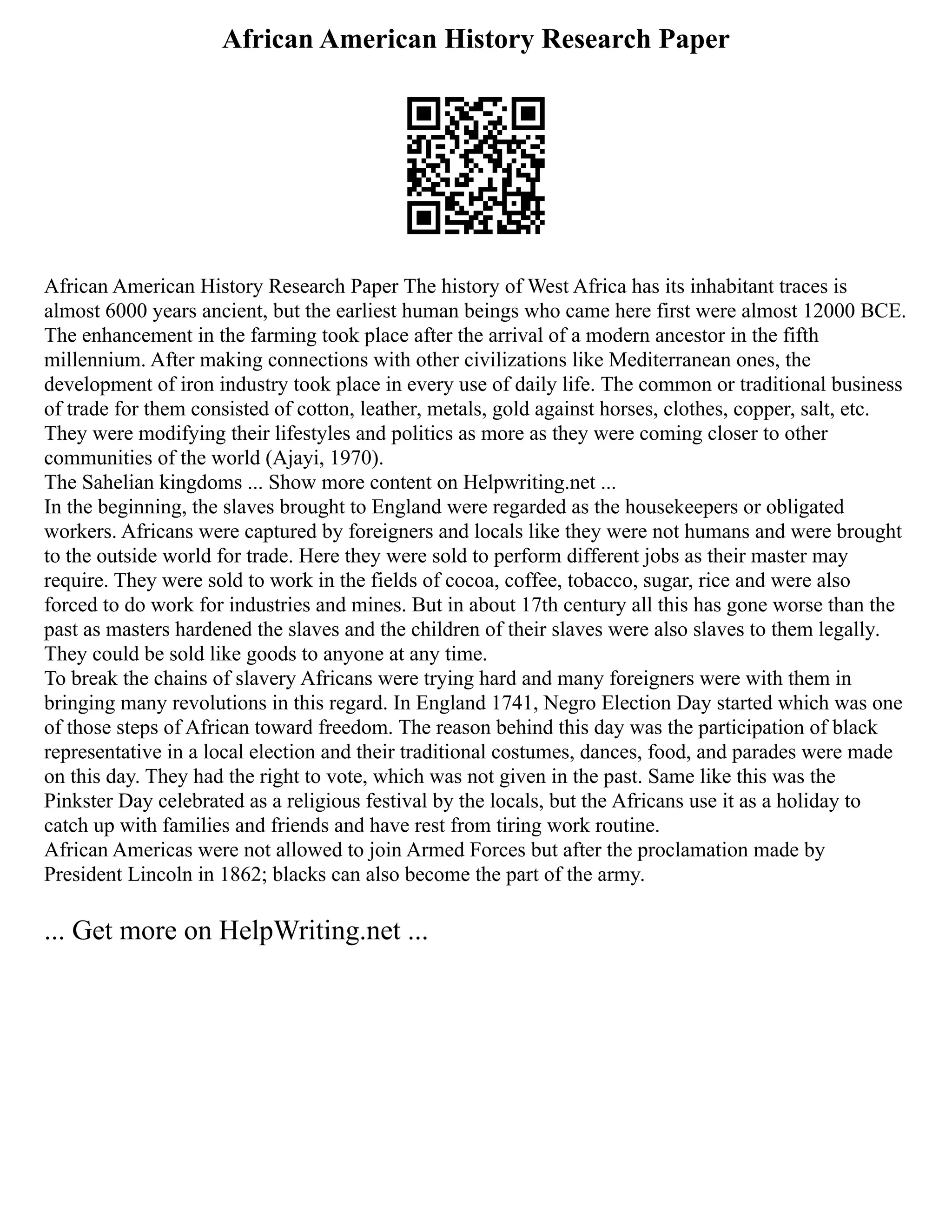 African American History Research Paper
African American History Research Paper The history of West Africa has its inhabitant traces is
almost 6000 years ancient, but the earliest human beings who came here first were almost 12000 BCE.
The enhancement in the farming took place after the arrival of a modern ancestor in the fifth
millennium. After making connections with other civilizations like Mediterranean ones, the
development of iron industry took place in every use of daily life. The common or traditional business
of trade for them consisted of cotton, leather, metals, gold against horses, clothes, copper, salt, etc.
They were modifying their lifestyles and politics as more as they were coming closer to other
communities of the world (Ajayi, 1970).
The Sahelian kingdoms ... Show more content on Helpwriting.net ...
In the beginning, the slaves brought to England were regarded as the housekeepers or obligated
workers. Africans were captured by foreigners and locals like they were not humans and were brought
to the outside world for trade. Here they were sold to perform different jobs as their master may
require. They were sold to work in the fields of cocoa, coffee, tobacco, sugar, rice and were also
forced to do work for industries and mines. But in about 17th century all this has gone worse than the
past as masters hardened the slaves and the children of their slaves were also slaves to them legally.
They could be sold like goods to anyone at any time.
To break the chains of slavery Africans were trying hard and many foreigners were with them in
bringing many revolutions in this regard. In England 1741, Negro Election Day started which was one
of those steps of African toward freedom. The reason behind this day was the participation of black
representative in a local election and their traditional costumes, dances, food, and parades were made
on this day. They had the right to vote, which was not given in the past. Same like this was the
Pinkster Day celebrated as a religious festival by the locals, but the Africans use it as a holiday to
catch up with families and friends and have rest from tiring work routine.
African Americas were not allowed to join Armed Forces but after the proclamation made by
President Lincoln in 1862; blacks can also become the part of the army.
... Get more on HelpWriting.net ...
 