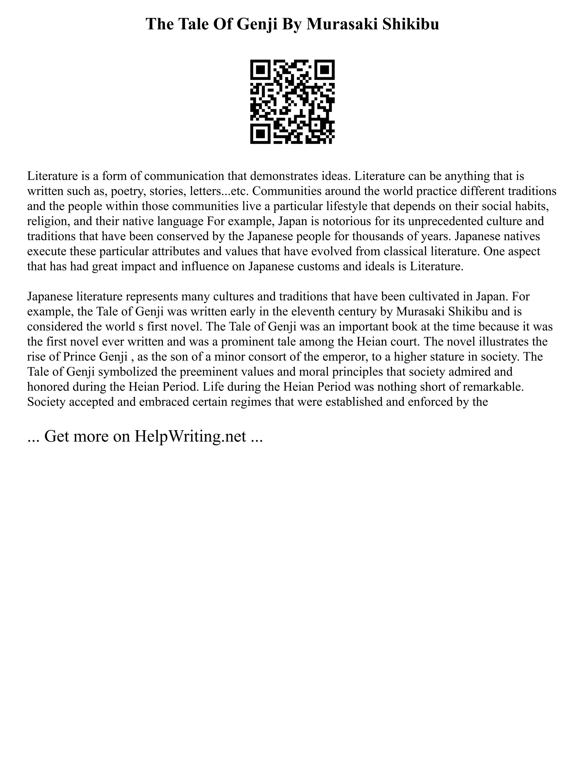 The Tale Of Genji By Murasaki Shikibu
Literature is a form of communication that demonstrates ideas. Literature can be anything that is
written such as, poetry, stories, letters...etc. Communities around the world practice different traditions
and the people within those communities live a particular lifestyle that depends on their social habits,
religion, and their native language For example, Japan is notorious for its unprecedented culture and
traditions that have been conserved by the Japanese people for thousands of years. Japanese natives
execute these particular attributes and values that have evolved from classical literature. One aspect
that has had great impact and influence on Japanese customs and ideals is Literature.
Japanese literature represents many cultures and traditions that have been cultivated in Japan. For
example, the Tale of Genji was written early in the eleventh century by Murasaki Shikibu and is
considered the world s first novel. The Tale of Genji was an important book at the time because it was
the first novel ever written and was a prominent tale among the Heian court. The novel illustrates the
rise of Prince Genji , as the son of a minor consort of the emperor, to a higher stature in society. The
Tale of Genji symbolized the preeminent values and moral principles that society admired and
honored during the Heian Period. Life during the Heian Period was nothing short of remarkable.
Society accepted and embraced certain regimes that were established and enforced by the
... Get more on HelpWriting.net ...
 