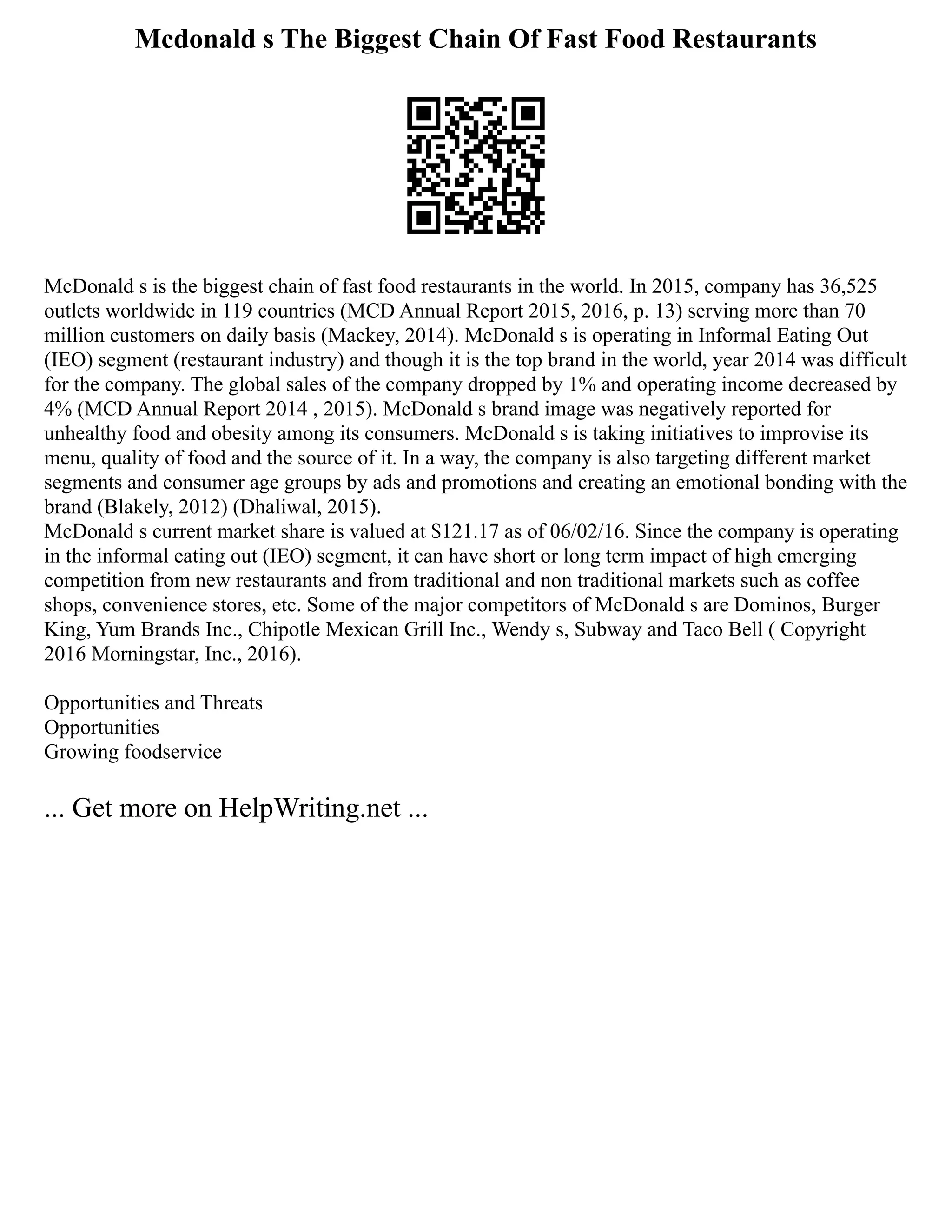 Mcdonald s The Biggest Chain Of Fast Food Restaurants
McDonald s is the biggest chain of fast food restaurants in the world. In 2015, company has 36,525
outlets worldwide in 119 countries (MCD Annual Report 2015, 2016, p. 13) serving more than 70
million customers on daily basis (Mackey, 2014). McDonald s is operating in Informal Eating Out
(IEO) segment (restaurant industry) and though it is the top brand in the world, year 2014 was difficult
for the company. The global sales of the company dropped by 1% and operating income decreased by
4% (MCD Annual Report 2014 , 2015). McDonald s brand image was negatively reported for
unhealthy food and obesity among its consumers. McDonald s is taking initiatives to improvise its
menu, quality of food and the source of it. In a way, the company is also targeting different market
segments and consumer age groups by ads and promotions and creating an emotional bonding with the
brand (Blakely, 2012) (Dhaliwal, 2015).
McDonald s current market share is valued at $121.17 as of 06/02/16. Since the company is operating
in the informal eating out (IEO) segment, it can have short or long term impact of high emerging
competition from new restaurants and from traditional and non traditional markets such as coffee
shops, convenience stores, etc. Some of the major competitors of McDonald s are Dominos, Burger
King, Yum Brands Inc., Chipotle Mexican Grill Inc., Wendy s, Subway and Taco Bell ( Copyright
2016 Morningstar, Inc., 2016).
Opportunities and Threats
Opportunities
Growing foodservice
... Get more on HelpWriting.net ...
 