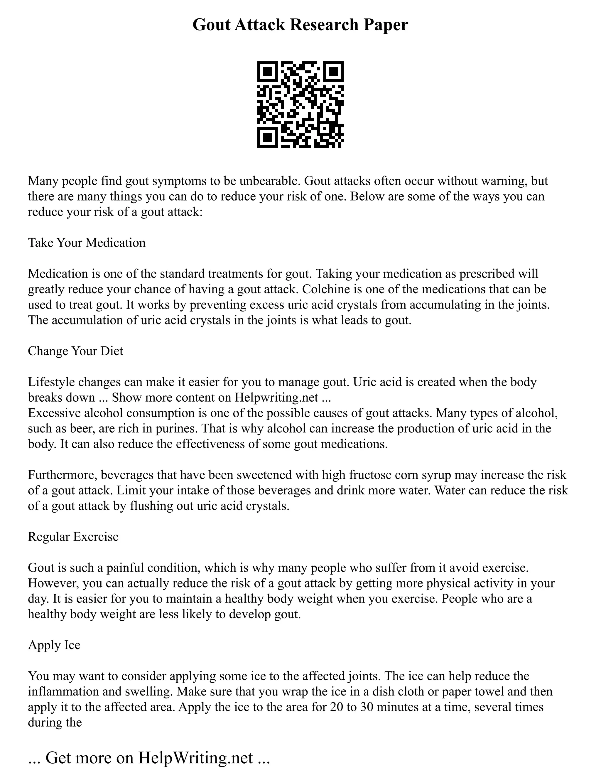 Gout Attack Research Paper
Many people find gout symptoms to be unbearable. Gout attacks often occur without warning, but
there are many things you can do to reduce your risk of one. Below are some of the ways you can
reduce your risk of a gout attack:
Take Your Medication
Medication is one of the standard treatments for gout. Taking your medication as prescribed will
greatly reduce your chance of having a gout attack. Colchine is one of the medications that can be
used to treat gout. It works by preventing excess uric acid crystals from accumulating in the joints.
The accumulation of uric acid crystals in the joints is what leads to gout.
Change Your Diet
Lifestyle changes can make it easier for you to manage gout. Uric acid is created when the body
breaks down ... Show more content on Helpwriting.net ...
Excessive alcohol consumption is one of the possible causes of gout attacks. Many types of alcohol,
such as beer, are rich in purines. That is why alcohol can increase the production of uric acid in the
body. It can also reduce the effectiveness of some gout medications.
Furthermore, beverages that have been sweetened with high fructose corn syrup may increase the risk
of a gout attack. Limit your intake of those beverages and drink more water. Water can reduce the risk
of a gout attack by flushing out uric acid crystals.
Regular Exercise
Gout is such a painful condition, which is why many people who suffer from it avoid exercise.
However, you can actually reduce the risk of a gout attack by getting more physical activity in your
day. It is easier for you to maintain a healthy body weight when you exercise. People who are a
healthy body weight are less likely to develop gout.
Apply Ice
You may want to consider applying some ice to the affected joints. The ice can help reduce the
inflammation and swelling. Make sure that you wrap the ice in a dish cloth or paper towel and then
apply it to the affected area. Apply the ice to the area for 20 to 30 minutes at a time, several times
during the
... Get more on HelpWriting.net ...
 