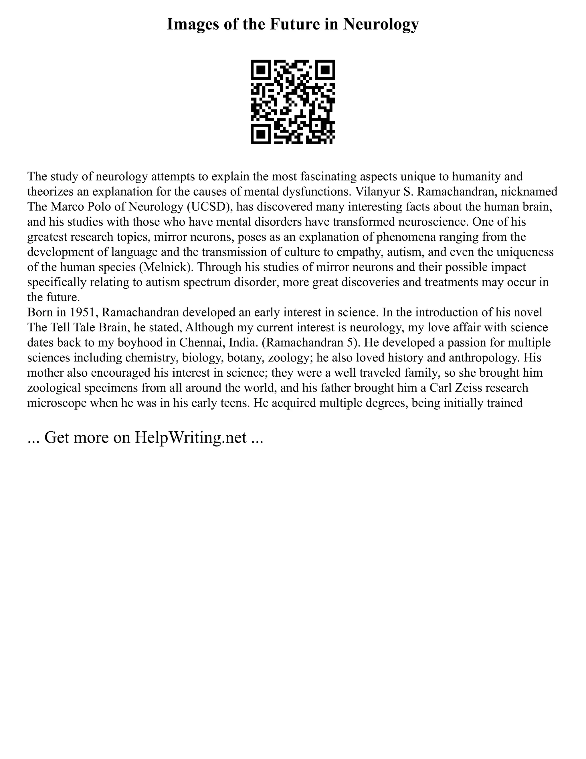 Images of the Future in Neurology
The study of neurology attempts to explain the most fascinating aspects unique to humanity and
theorizes an explanation for the causes of mental dysfunctions. Vilanyur S. Ramachandran, nicknamed
The Marco Polo of Neurology (UCSD), has discovered many interesting facts about the human brain,
and his studies with those who have mental disorders have transformed neuroscience. One of his
greatest research topics, mirror neurons, poses as an explanation of phenomena ranging from the
development of language and the transmission of culture to empathy, autism, and even the uniqueness
of the human species (Melnick). Through his studies of mirror neurons and their possible impact
specifically relating to autism spectrum disorder, more great discoveries and treatments may occur in
the future.
Born in 1951, Ramachandran developed an early interest in science. In the introduction of his novel
The Tell Tale Brain, he stated, Although my current interest is neurology, my love affair with science
dates back to my boyhood in Chennai, India. (Ramachandran 5). He developed a passion for multiple
sciences including chemistry, biology, botany, zoology; he also loved history and anthropology. His
mother also encouraged his interest in science; they were a well traveled family, so she brought him
zoological specimens from all around the world, and his father brought him a Carl Zeiss research
microscope when he was in his early teens. He acquired multiple degrees, being initially trained
... Get more on HelpWriting.net ...
 