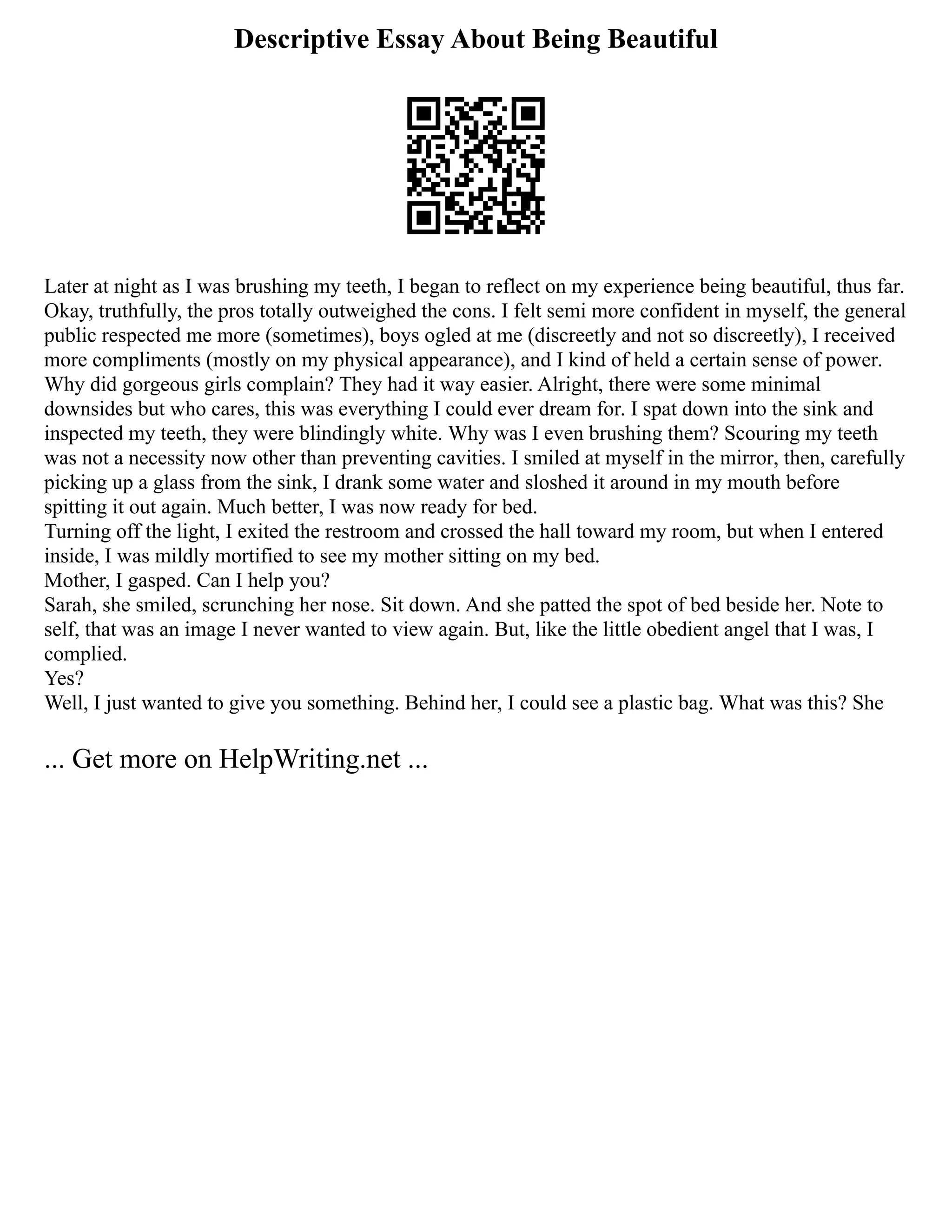 Descriptive Essay About Being Beautiful
Later at night as I was brushing my teeth, I began to reflect on my experience being beautiful, thus far.
Okay, truthfully, the pros totally outweighed the cons. I felt semi more confident in myself, the general
public respected me more (sometimes), boys ogled at me (discreetly and not so discreetly), I received
more compliments (mostly on my physical appearance), and I kind of held a certain sense of power.
Why did gorgeous girls complain? They had it way easier. Alright, there were some minimal
downsides but who cares, this was everything I could ever dream for. I spat down into the sink and
inspected my teeth, they were blindingly white. Why was I even brushing them? Scouring my teeth
was not a necessity now other than preventing cavities. I smiled at myself in the mirror, then, carefully
picking up a glass from the sink, I drank some water and sloshed it around in my mouth before
spitting it out again. Much better, I was now ready for bed.
Turning off the light, I exited the restroom and crossed the hall toward my room, but when I entered
inside, I was mildly mortified to see my mother sitting on my bed.
Mother, I gasped. Can I help you?
Sarah, she smiled, scrunching her nose. Sit down. And she patted the spot of bed beside her. Note to
self, that was an image I never wanted to view again. But, like the little obedient angel that I was, I
complied.
Yes?
Well, I just wanted to give you something. Behind her, I could see a plastic bag. What was this? She
... Get more on HelpWriting.net ...
 