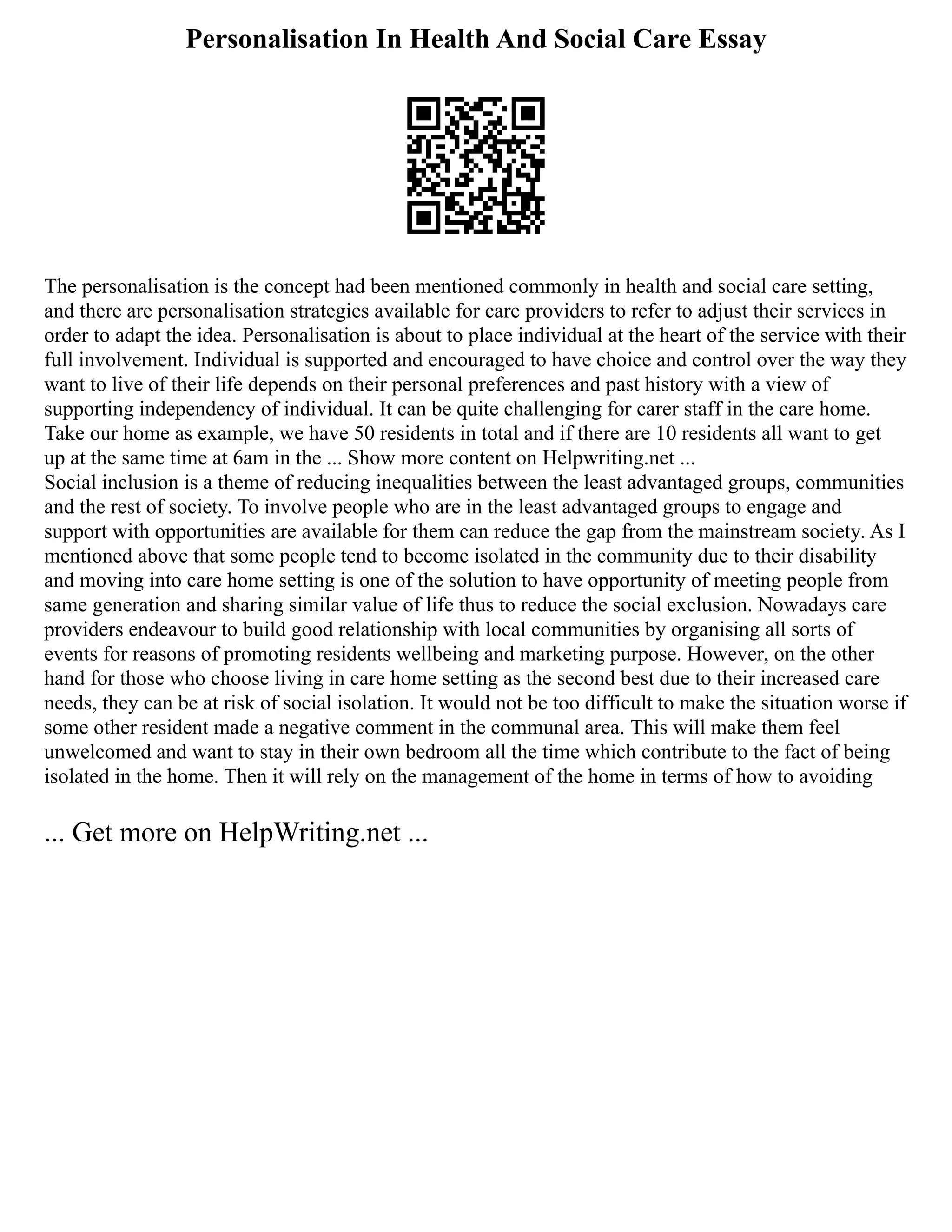 Personalisation In Health And Social Care Essay
The personalisation is the concept had been mentioned commonly in health and social care setting,
and there are personalisation strategies available for care providers to refer to adjust their services in
order to adapt the idea. Personalisation is about to place individual at the heart of the service with their
full involvement. Individual is supported and encouraged to have choice and control over the way they
want to live of their life depends on their personal preferences and past history with a view of
supporting independency of individual. It can be quite challenging for carer staff in the care home.
Take our home as example, we have 50 residents in total and if there are 10 residents all want to get
up at the same time at 6am in the ... Show more content on Helpwriting.net ...
Social inclusion is a theme of reducing inequalities between the least advantaged groups, communities
and the rest of society. To involve people who are in the least advantaged groups to engage and
support with opportunities are available for them can reduce the gap from the mainstream society. As I
mentioned above that some people tend to become isolated in the community due to their disability
and moving into care home setting is one of the solution to have opportunity of meeting people from
same generation and sharing similar value of life thus to reduce the social exclusion. Nowadays care
providers endeavour to build good relationship with local communities by organising all sorts of
events for reasons of promoting residents wellbeing and marketing purpose. However, on the other
hand for those who choose living in care home setting as the second best due to their increased care
needs, they can be at risk of social isolation. It would not be too difficult to make the situation worse if
some other resident made a negative comment in the communal area. This will make them feel
unwelcomed and want to stay in their own bedroom all the time which contribute to the fact of being
isolated in the home. Then it will rely on the management of the home in terms of how to avoiding
... Get more on HelpWriting.net ...
 