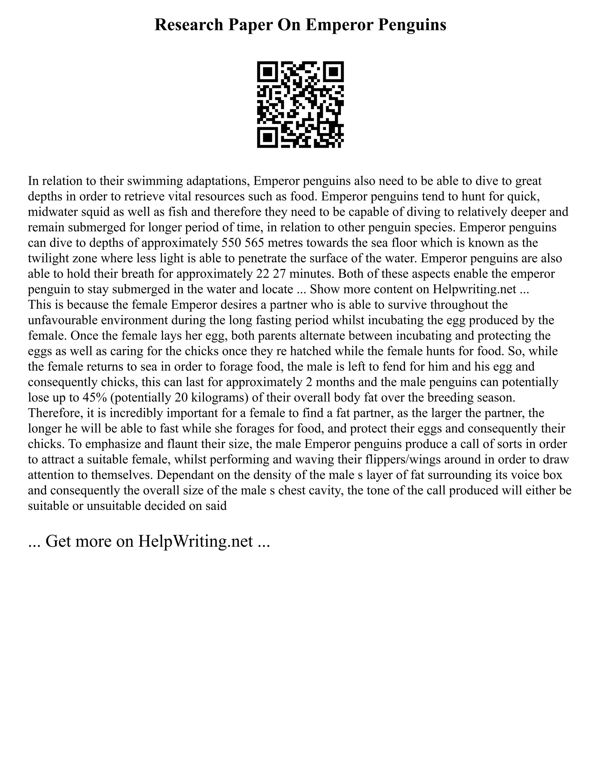 Research Paper On Emperor Penguins
In relation to their swimming adaptations, Emperor penguins also need to be able to dive to great
depths in order to retrieve vital resources such as food. Emperor penguins tend to hunt for quick,
midwater squid as well as fish and therefore they need to be capable of diving to relatively deeper and
remain submerged for longer period of time, in relation to other penguin species. Emperor penguins
can dive to depths of approximately 550 565 metres towards the sea floor which is known as the
twilight zone where less light is able to penetrate the surface of the water. Emperor penguins are also
able to hold their breath for approximately 22 27 minutes. Both of these aspects enable the emperor
penguin to stay submerged in the water and locate ... Show more content on Helpwriting.net ...
This is because the female Emperor desires a partner who is able to survive throughout the
unfavourable environment during the long fasting period whilst incubating the egg produced by the
female. Once the female lays her egg, both parents alternate between incubating and protecting the
eggs as well as caring for the chicks once they re hatched while the female hunts for food. So, while
the female returns to sea in order to forage food, the male is left to fend for him and his egg and
consequently chicks, this can last for approximately 2 months and the male penguins can potentially
lose up to 45% (potentially 20 kilograms) of their overall body fat over the breeding season.
Therefore, it is incredibly important for a female to find a fat partner, as the larger the partner, the
longer he will be able to fast while she forages for food, and protect their eggs and consequently their
chicks. To emphasize and flaunt their size, the male Emperor penguins produce a call of sorts in order
to attract a suitable female, whilst performing and waving their flippers/wings around in order to draw
attention to themselves. Dependant on the density of the male s layer of fat surrounding its voice box
and consequently the overall size of the male s chest cavity, the tone of the call produced will either be
suitable or unsuitable decided on said
... Get more on HelpWriting.net ...
 