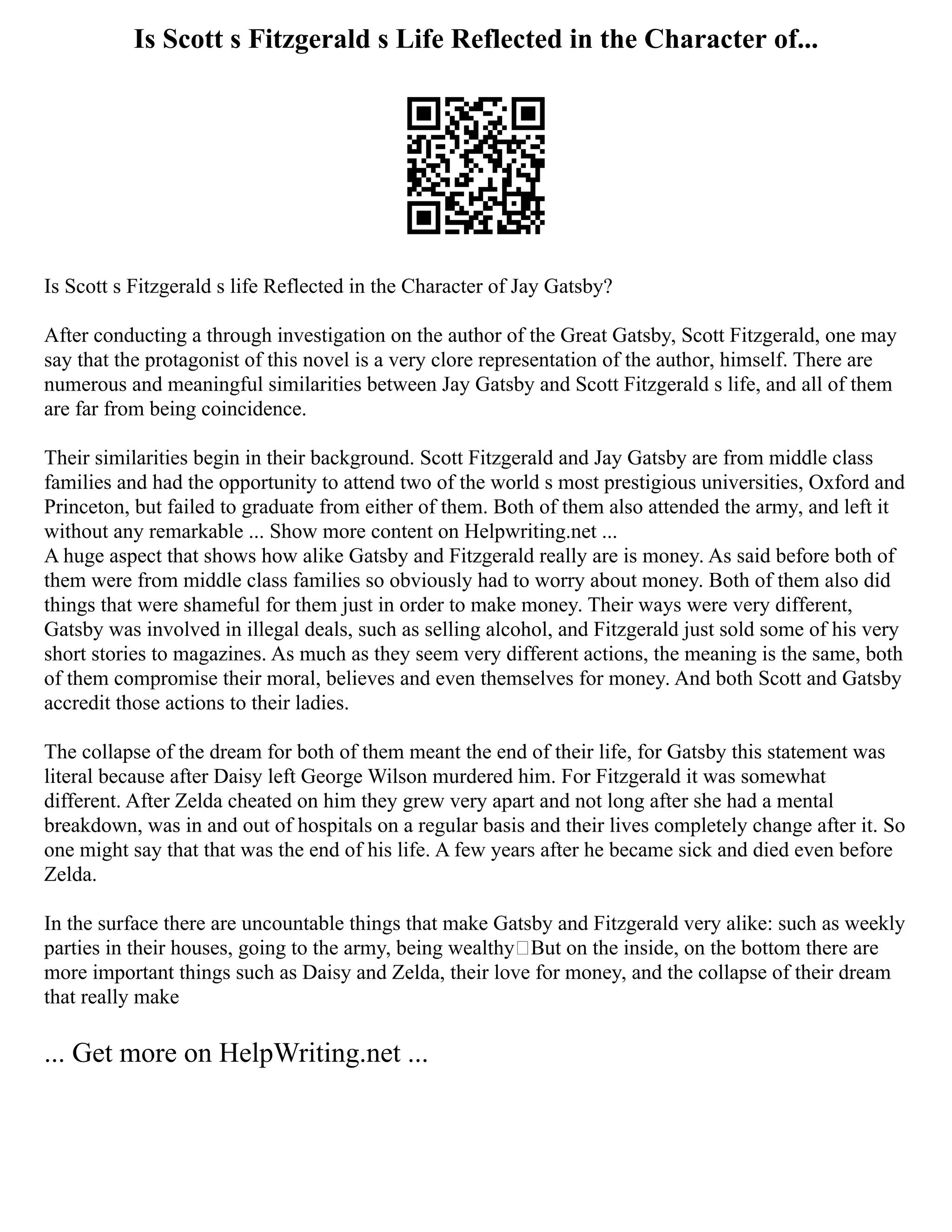 Is Scott s Fitzgerald s Life Reflected in the Character of...
Is Scott s Fitzgerald s life Reflected in the Character of Jay Gatsby?
After conducting a through investigation on the author of the Great Gatsby, Scott Fitzgerald, one may
say that the protagonist of this novel is a very clore representation of the author, himself. There are
numerous and meaningful similarities between Jay Gatsby and Scott Fitzgerald s life, and all of them
are far from being coincidence.
Their similarities begin in their background. Scott Fitzgerald and Jay Gatsby are from middle class
families and had the opportunity to attend two of the world s most prestigious universities, Oxford and
Princeton, but failed to graduate from either of them. Both of them also attended the army, and left it
without any remarkable ... Show more content on Helpwriting.net ...
A huge aspect that shows how alike Gatsby and Fitzgerald really are is money. As said before both of
them were from middle class families so obviously had to worry about money. Both of them also did
things that were shameful for them just in order to make money. Their ways were very different,
Gatsby was involved in illegal deals, such as selling alcohol, and Fitzgerald just sold some of his very
short stories to magazines. As much as they seem very different actions, the meaning is the same, both
of them compromise their moral, believes and even themselves for money. And both Scott and Gatsby
accredit those actions to their ladies.
The collapse of the dream for both of them meant the end of their life, for Gatsby this statement was
literal because after Daisy left George Wilson murdered him. For Fitzgerald it was somewhat
different. After Zelda cheated on him they grew very apart and not long after she had a mental
breakdown, was in and out of hospitals on a regular basis and their lives completely change after it. So
one might say that that was the end of his life. A few years after he became sick and died even before
Zelda.
In the surface there are uncountable things that make Gatsby and Fitzgerald very alike: such as weekly
parties in their houses, going to the army, being wealthy But on the inside, on the bottom there are
more important things such as Daisy and Zelda, their love for money, and the collapse of their dream
that really make
... Get more on HelpWriting.net ...
 