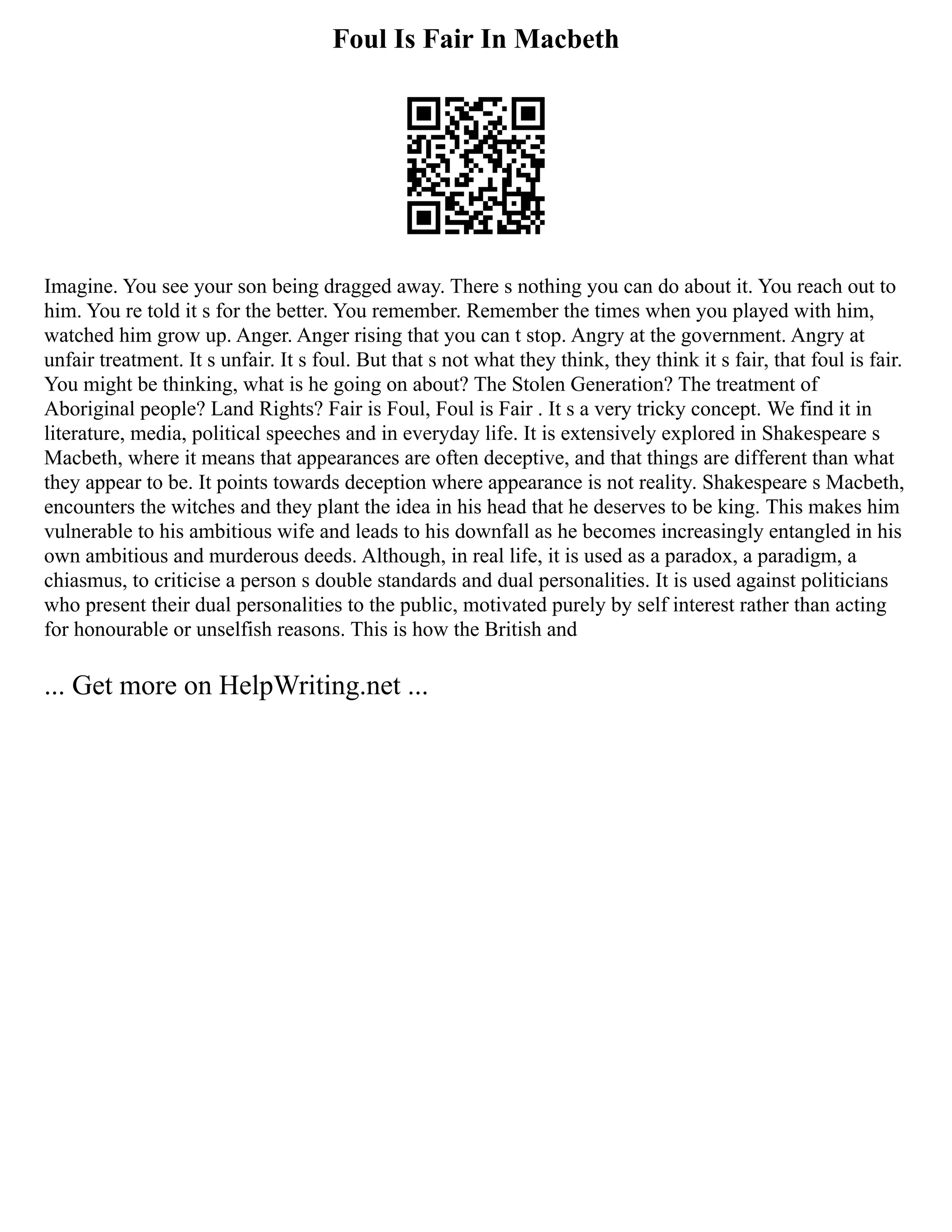 Foul Is Fair In Macbeth
Imagine. You see your son being dragged away. There s nothing you can do about it. You reach out to
him. You re told it s for the better. You remember. Remember the times when you played with him,
watched him grow up. Anger. Anger rising that you can t stop. Angry at the government. Angry at
unfair treatment. It s unfair. It s foul. But that s not what they think, they think it s fair, that foul is fair.
You might be thinking, what is he going on about? The Stolen Generation? The treatment of
Aboriginal people? Land Rights? Fair is Foul, Foul is Fair . It s a very tricky concept. We find it in
literature, media, political speeches and in everyday life. It is extensively explored in Shakespeare s
Macbeth, where it means that appearances are often deceptive, and that things are different than what
they appear to be. It points towards deception where appearance is not reality. Shakespeare s Macbeth,
encounters the witches and they plant the idea in his head that he deserves to be king. This makes him
vulnerable to his ambitious wife and leads to his downfall as he becomes increasingly entangled in his
own ambitious and murderous deeds. Although, in real life, it is used as a paradox, a paradigm, a
chiasmus, to criticise a person s double standards and dual personalities. It is used against politicians
who present their dual personalities to the public, motivated purely by self interest rather than acting
for honourable or unselfish reasons. This is how the British and
... Get more on HelpWriting.net ...
 