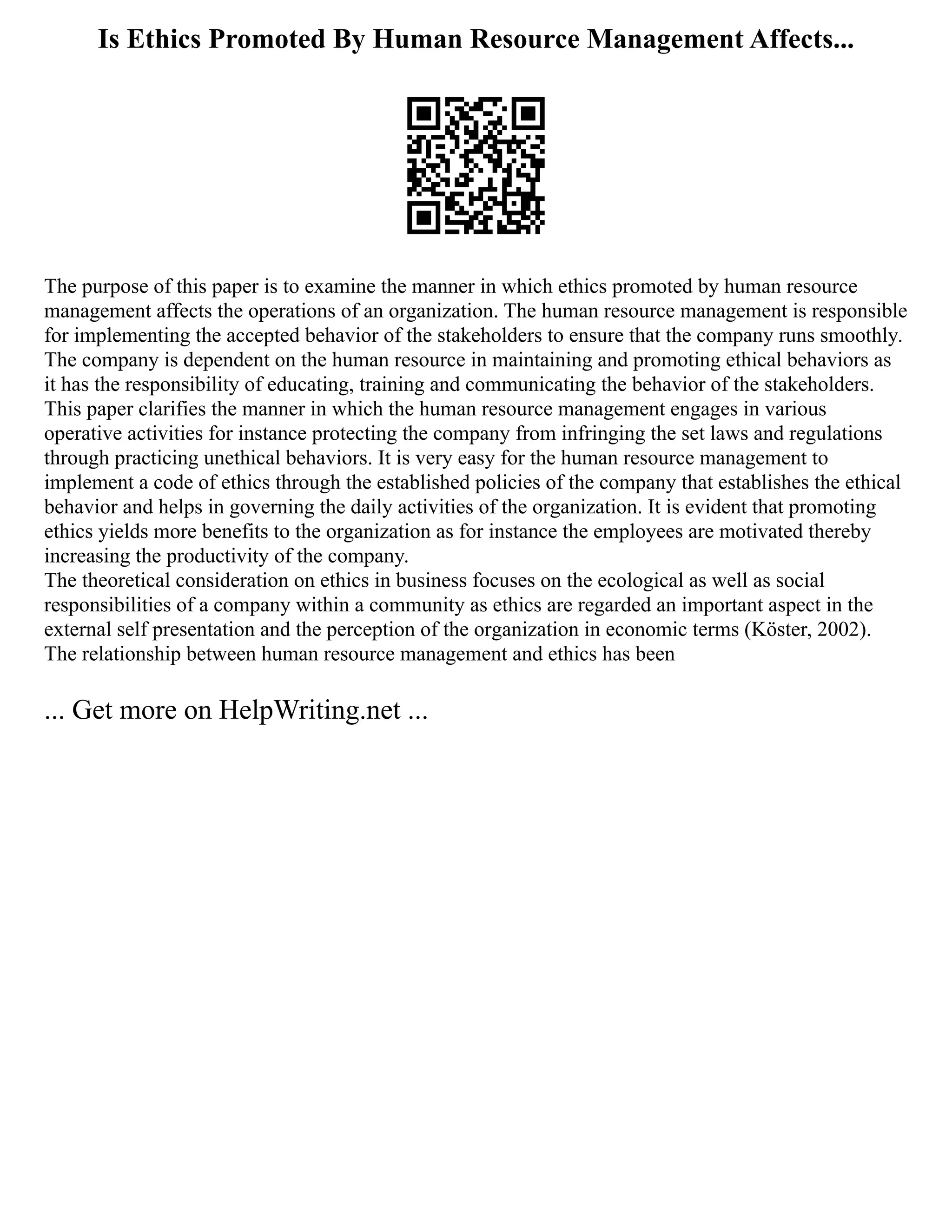 Is Ethics Promoted By Human Resource Management Affects...
The purpose of this paper is to examine the manner in which ethics promoted by human resource
management affects the operations of an organization. The human resource management is responsible
for implementing the accepted behavior of the stakeholders to ensure that the company runs smoothly.
The company is dependent on the human resource in maintaining and promoting ethical behaviors as
it has the responsibility of educating, training and communicating the behavior of the stakeholders.
This paper clarifies the manner in which the human resource management engages in various
operative activities for instance protecting the company from infringing the set laws and regulations
through practicing unethical behaviors. It is very easy for the human resource management to
implement a code of ethics through the established policies of the company that establishes the ethical
behavior and helps in governing the daily activities of the organization. It is evident that promoting
ethics yields more benefits to the organization as for instance the employees are motivated thereby
increasing the productivity of the company.
The theoretical consideration on ethics in business focuses on the ecological as well as social
responsibilities of a company within a community as ethics are regarded an important aspect in the
external self presentation and the perception of the organization in economic terms (Köster, 2002).
The relationship between human resource management and ethics has been
... Get more on HelpWriting.net ...
 