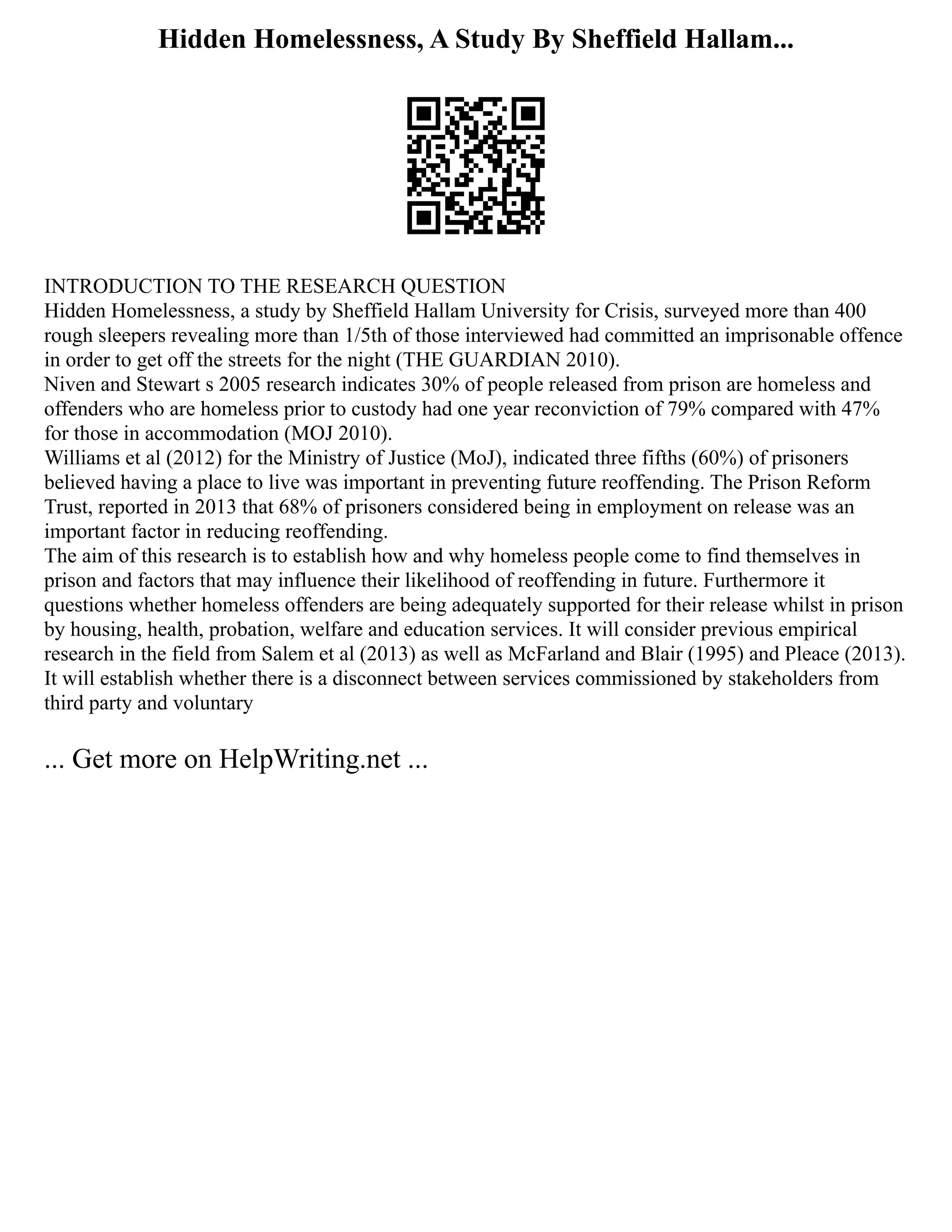 Hidden Homelessness, A Study By Sheffield Hallam...
INTRODUCTION TO THE RESEARCH QUESTION
Hidden Homelessness, a study by Sheffield Hallam University for Crisis, surveyed more than 400
rough sleepers revealing more than 1/5th of those interviewed had committed an imprisonable offence
in order to get off the streets for the night (THE GUARDIAN 2010).
Niven and Stewart s 2005 research indicates 30% of people released from prison are homeless and
offenders who are homeless prior to custody had one year reconviction of 79% compared with 47%
for those in accommodation (MOJ 2010).
Williams et al (2012) for the Ministry of Justice (MoJ), indicated three fifths (60%) of prisoners
believed having a place to live was important in preventing future reoffending. The Prison Reform
Trust, reported in 2013 that 68% of prisoners considered being in employment on release was an
important factor in reducing reoffending.
The aim of this research is to establish how and why homeless people come to find themselves in
prison and factors that may influence their likelihood of reoffending in future. Furthermore it
questions whether homeless offenders are being adequately supported for their release whilst in prison
by housing, health, probation, welfare and education services. It will consider previous empirical
research in the field from Salem et al (2013) as well as McFarland and Blair (1995) and Pleace (2013).
It will establish whether there is a disconnect between services commissioned by stakeholders from
third party and voluntary
... Get more on HelpWriting.net ...
 