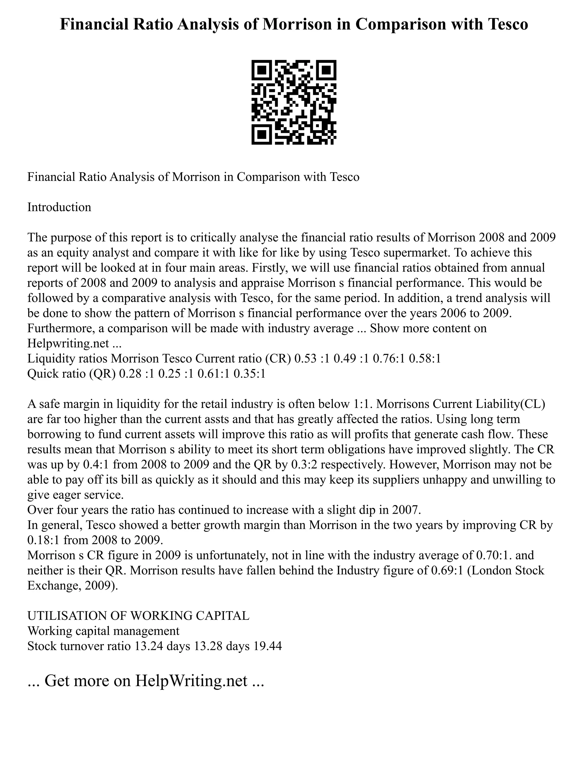 Financial Ratio Analysis of Morrison in Comparison with Tesco
Financial Ratio Analysis of Morrison in Comparison with Tesco
Introduction
The purpose of this report is to critically analyse the financial ratio results of Morrison 2008 and 2009
as an equity analyst and compare it with like for like by using Tesco supermarket. To achieve this
report will be looked at in four main areas. Firstly, we will use financial ratios obtained from annual
reports of 2008 and 2009 to analysis and appraise Morrison s financial performance. This would be
followed by a comparative analysis with Tesco, for the same period. In addition, a trend analysis will
be done to show the pattern of Morrison s financial performance over the years 2006 to 2009.
Furthermore, a comparison will be made with industry average ... Show more content on
Helpwriting.net ...
Liquidity ratios Morrison Tesco Current ratio (CR) 0.53 :1 0.49 :1 0.76:1 0.58:1
Quick ratio (QR) 0.28 :1 0.25 :1 0.61:1 0.35:1
A safe margin in liquidity for the retail industry is often below 1:1. Morrisons Current Liability(CL)
are far too higher than the current assts and that has greatly affected the ratios. Using long term
borrowing to fund current assets will improve this ratio as will profits that generate cash flow. These
results mean that Morrison s ability to meet its short term obligations have improved slightly. The CR
was up by 0.4:1 from 2008 to 2009 and the QR by 0.3:2 respectively. However, Morrison may not be
able to pay off its bill as quickly as it should and this may keep its suppliers unhappy and unwilling to
give eager service.
Over four years the ratio has continued to increase with a slight dip in 2007.
In general, Tesco showed a better growth margin than Morrison in the two years by improving CR by
0.18:1 from 2008 to 2009.
Morrison s CR figure in 2009 is unfortunately, not in line with the industry average of 0.70:1. and
neither is their QR. Morrison results have fallen behind the Industry figure of 0.69:1 (London Stock
Exchange, 2009).
UTILISATION OF WORKING CAPITAL
Working capital management
Stock turnover ratio 13.24 days 13.28 days 19.44
... Get more on HelpWriting.net ...
 