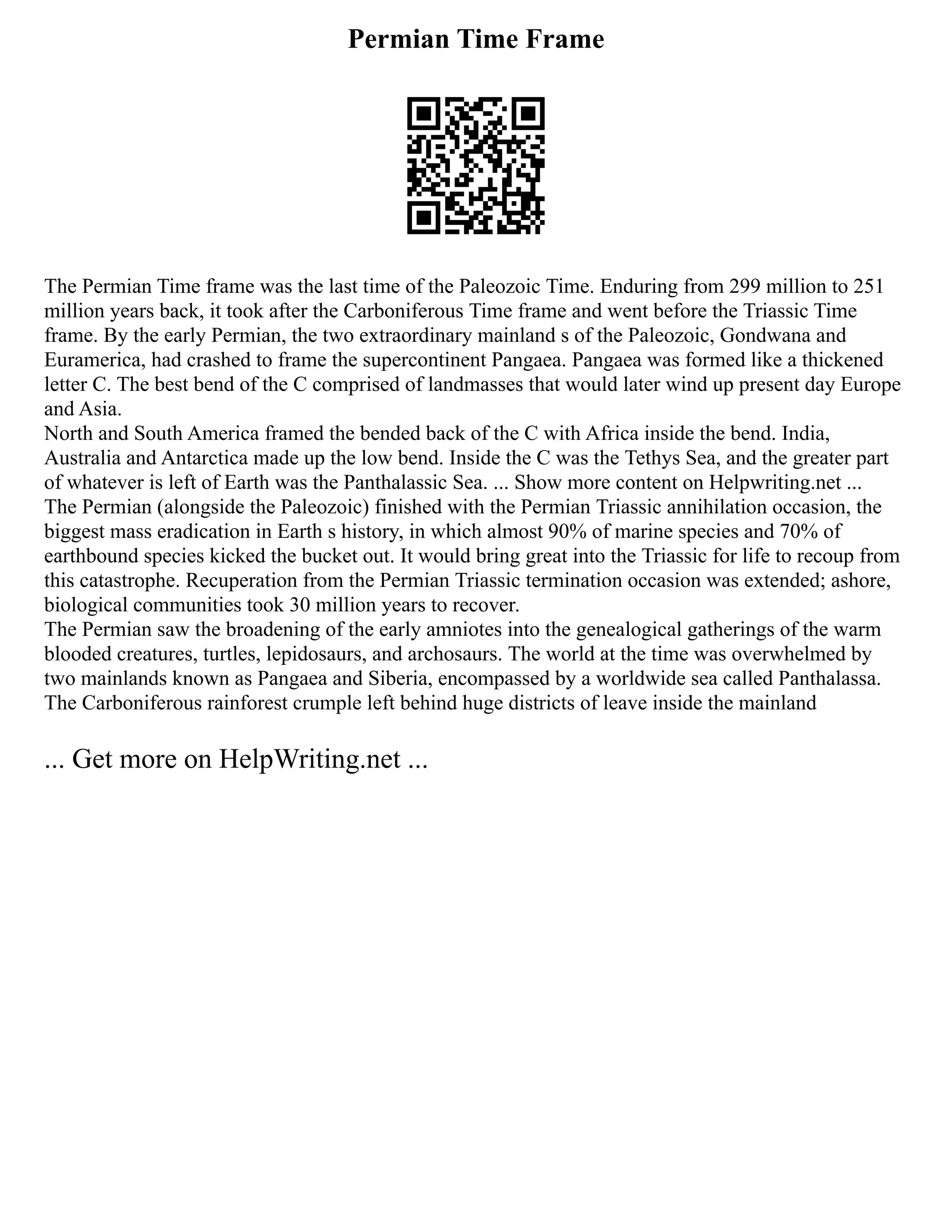 Permian Time Frame
The Permian Time frame was the last time of the Paleozoic Time. Enduring from 299 million to 251
million years back, it took after the Carboniferous Time frame and went before the Triassic Time
frame. By the early Permian, the two extraordinary mainland s of the Paleozoic, Gondwana and
Euramerica, had crashed to frame the supercontinent Pangaea. Pangaea was formed like a thickened
letter C. The best bend of the C comprised of landmasses that would later wind up present day Europe
and Asia.
North and South America framed the bended back of the C with Africa inside the bend. India,
Australia and Antarctica made up the low bend. Inside the C was the Tethys Sea, and the greater part
of whatever is left of Earth was the Panthalassic Sea. ... Show more content on Helpwriting.net ...
The Permian (alongside the Paleozoic) finished with the Permian Triassic annihilation occasion, the
biggest mass eradication in Earth s history, in which almost 90% of marine species and 70% of
earthbound species kicked the bucket out. It would bring great into the Triassic for life to recoup from
this catastrophe. Recuperation from the Permian Triassic termination occasion was extended; ashore,
biological communities took 30 million years to recover.
The Permian saw the broadening of the early amniotes into the genealogical gatherings of the warm
blooded creatures, turtles, lepidosaurs, and archosaurs. The world at the time was overwhelmed by
two mainlands known as Pangaea and Siberia, encompassed by a worldwide sea called Panthalassa.
The Carboniferous rainforest crumple left behind huge districts of leave inside the mainland
... Get more on HelpWriting.net ...
 