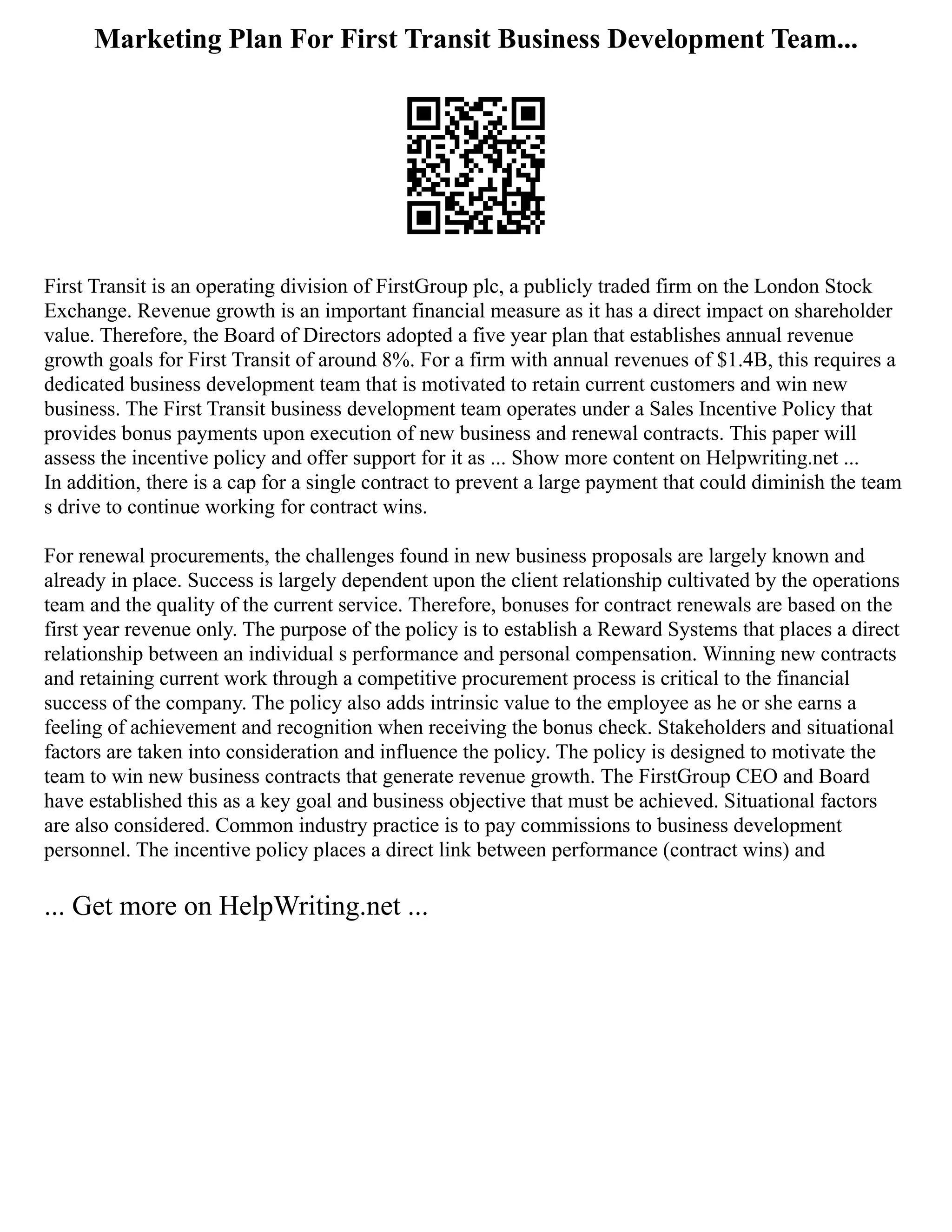 Marketing Plan For First Transit Business Development Team...
First Transit is an operating division of FirstGroup plc, a publicly traded firm on the London Stock
Exchange. Revenue growth is an important financial measure as it has a direct impact on shareholder
value. Therefore, the Board of Directors adopted a five year plan that establishes annual revenue
growth goals for First Transit of around 8%. For a firm with annual revenues of $1.4B, this requires a
dedicated business development team that is motivated to retain current customers and win new
business. The First Transit business development team operates under a Sales Incentive Policy that
provides bonus payments upon execution of new business and renewal contracts. This paper will
assess the incentive policy and offer support for it as ... Show more content on Helpwriting.net ...
In addition, there is a cap for a single contract to prevent a large payment that could diminish the team
s drive to continue working for contract wins.
For renewal procurements, the challenges found in new business proposals are largely known and
already in place. Success is largely dependent upon the client relationship cultivated by the operations
team and the quality of the current service. Therefore, bonuses for contract renewals are based on the
first year revenue only. The purpose of the policy is to establish a Reward Systems that places a direct
relationship between an individual s performance and personal compensation. Winning new contracts
and retaining current work through a competitive procurement process is critical to the financial
success of the company. The policy also adds intrinsic value to the employee as he or she earns a
feeling of achievement and recognition when receiving the bonus check. Stakeholders and situational
factors are taken into consideration and influence the policy. The policy is designed to motivate the
team to win new business contracts that generate revenue growth. The FirstGroup CEO and Board
have established this as a key goal and business objective that must be achieved. Situational factors
are also considered. Common industry practice is to pay commissions to business development
personnel. The incentive policy places a direct link between performance (contract wins) and
... Get more on HelpWriting.net ...
 