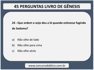 24 - Que ordem o anjo deu a ló quando estivesse fugindo
de Sodoma?
a) Não olhe de lado
b) Não olhe para cima
c) Não olhe atrás
www.concursobiblico.com.br
45 PERGUNTAS LIVRO DE GÊNESIS
 
