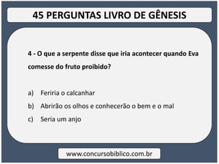 4 - O que a serpente disse que iria acontecer quando Eva
comesse do fruto proibido?
a) Feriria o calcanhar
b) Abrirão os olhos e conhecerão o bem e o mal
c) Seria um anjo
www.concursobiblico.com.br
45 PERGUNTAS LIVRO DE GÊNESIS
 