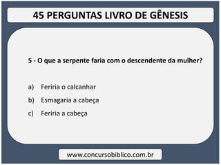 5 - O que a serpente faria com o descendente da mulher?
a) Feriria o calcanhar
b) Esmagaria a cabeça
c) Feriria a cabeça
www.concursobiblico.com.br
45 PERGUNTAS LIVRO DE GÊNESIS
 