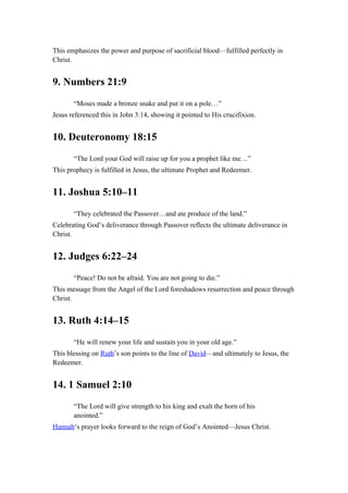 This emphasizes the power and purpose of sacrificial blood—fulfilled perfectly in
Christ.
9. Numbers 21:9
“Moses made a bronze snake and put it on a pole…”
Jesus referenced this in John 3:14, showing it pointed to His crucifixion.
10. Deuteronomy 18:15
“The Lord your God will raise up for you a prophet like me…”
This prophecy is fulfilled in Jesus, the ultimate Prophet and Redeemer.
11. Joshua 5:10–11
“They celebrated the Passover…and ate produce of the land.”
Celebrating God’s deliverance through Passover reflects the ultimate deliverance in
Christ.
12. Judges 6:22–24
“Peace! Do not be afraid. You are not going to die.”
This message from the Angel of the Lord foreshadows resurrection and peace through
Christ.
13. Ruth 4:14–15
“He will renew your life and sustain you in your old age.”
This blessing on Ruth’s son points to the line of David—and ultimately to Jesus, the
Redeemer.
14. 1 Samuel 2:10
“The Lord will give strength to his king and exalt the horn of his
anointed.”
Hannah‘s prayer looks forward to the reign of God’s Anointed—Jesus Christ.
 