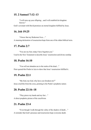 15. 2 Samuel 7:12–13
“I will raise up your offspring…and I will establish his kingdom
forever.”
God’s covenant with David promises an eternal kingdom fulfilled by Jesus.
16. Job 19:25
“I know that my Redeemer lives…”
A stunning declaration of resurrection hope from one of the oldest biblical texts.
17. Psalm 2:7
“You are my Son; today I have begotten you.”
Used in the New Testament to describe Jesus’ resurrection and divine sonship.
18. Psalm 16:10
“You will not abandon me to the realm of the dead…”
Peter quoted this Psalm in Acts to show that Jesus’ resurrection fulfilled it.
19. Psalm 22:1
“My God, my God, why have you forsaken me?”
Jesus cried this from the cross, pointing to the Psalm’s prophetic nature.
20. Psalm 22:16–18
“They pierce my hands and my feet…”
A direct prophetic picture of the crucifixion.
21. Psalm 23:4
“Even though I walk through the valley of the shadow of death…”
A reminder that God’s presence and resurrection hope overcome death.
 