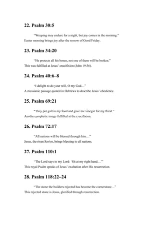22. Psalm 30:5
“Weeping may endure for a night, but joy comes in the morning.”
Easter morning brings joy after the sorrow of Good Friday.
23. Psalm 34:20
“He protects all his bones, not one of them will be broken.”
This was fulfilled at Jesus’ crucifixion (John 19:36).
24. Psalm 40:6–8
“I delight to do your will, O my God…”
A messianic passage quoted in Hebrews to describe Jesus’ obedience.
25. Psalm 69:21
“They put gall in my food and gave me vinegar for my thirst.”
Another prophetic image fulfilled at the crucifixion.
26. Psalm 72:17
“All nations will be blessed through him…”
Jesus, the risen Savior, brings blessing to all nations.
27. Psalm 110:1
“The Lord says to my Lord: ‘Sit at my right hand…’”
This royal Psalm speaks of Jesus’ exaltation after His resurrection.
28. Psalm 118:22–24
“The stone the builders rejected has become the cornerstone…”
This rejected stone is Jesus, glorified through resurrection.
 