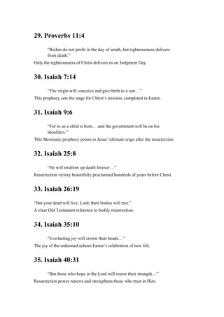 29. Proverbs 11:4
“Riches do not profit in the day of wrath, but righteousness delivers
from death.”
Only the righteousness of Christ delivers us on Judgment Day.
30. Isaiah 7:14
“The virgin will conceive and give birth to a son…”
This prophecy sets the stage for Christ’s mission, completed in Easter.
31. Isaiah 9:6
“For to us a child is born… and the government will be on his
shoulders.”
This Messianic prophecy points to Jesus’ ultimate reign after the resurrection.
32. Isaiah 25:8
“He will swallow up death forever…”
Resurrection victory beautifully proclaimed hundreds of years before Christ.
33. Isaiah 26:19
“But your dead will live, Lord; their bodies will rise.”
A clear Old Testament reference to bodily resurrection.
34. Isaiah 35:10
“Everlasting joy will crown their heads…”
The joy of the redeemed echoes Easter’s celebration of new life.
35. Isaiah 40:31
“But those who hope in the Lord will renew their strength…”
Resurrection power renews and strengthens those who trust in Him.
 