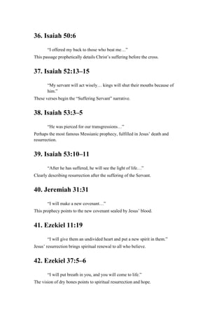 36. Isaiah 50:6
“I offered my back to those who beat me…”
This passage prophetically details Christ’s suffering before the cross.
37. Isaiah 52:13–15
“My servant will act wisely… kings will shut their mouths because of
him.”
These verses begin the “Suffering Servant” narrative.
38. Isaiah 53:3–5
“He was pierced for our transgressions…”
Perhaps the most famous Messianic prophecy, fulfilled in Jesus’ death and
resurrection.
39. Isaiah 53:10–11
“After he has suffered, he will see the light of life…”
Clearly describing resurrection after the suffering of the Servant.
40. Jeremiah 31:31
“I will make a new covenant…”
This prophecy points to the new covenant sealed by Jesus’ blood.
41. Ezekiel 11:19
“I will give them an undivided heart and put a new spirit in them.”
Jesus’ resurrection brings spiritual renewal to all who believe.
42. Ezekiel 37:5–6
“I will put breath in you, and you will come to life.”
The vision of dry bones points to spiritual resurrection and hope.
 