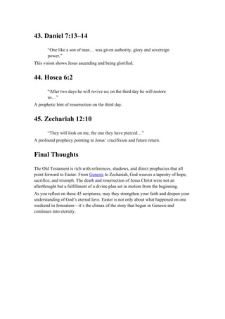 43. Daniel 7:13–14
“One like a son of man… was given authority, glory and sovereign
power.”
This vision shows Jesus ascending and being glorified.
44. Hosea 6:2
“After two days he will revive us; on the third day he will restore
us…”
A prophetic hint of resurrection on the third day.
45. Zechariah 12:10
“They will look on me, the one they have pierced…”
A profound prophecy pointing to Jesus’ crucifixion and future return.
Final Thoughts
The Old Testament is rich with references, shadows, and direct prophecies that all
point forward to Easter. From Genesis to Zechariah, God weaves a tapestry of hope,
sacrifice, and triumph. The death and resurrection of Jesus Christ were not an
afterthought but a fulfillment of a divine plan set in motion from the beginning.
As you reflect on these 45 scriptures, may they strengthen your faith and deepen your
understanding of God’s eternal love. Easter is not only about what happened on one
weekend in Jerusalem—it’s the climax of the story that began in Genesis and
continues into eternity.
 