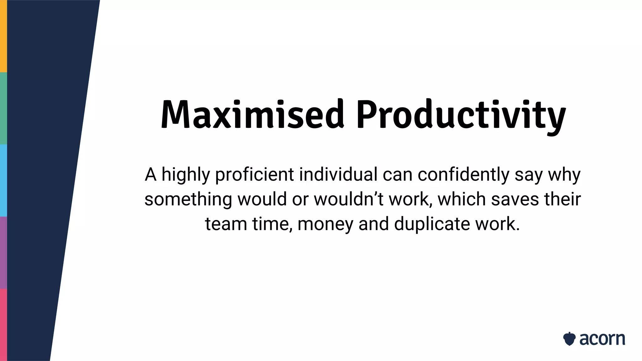Maximised Productivity
A highly proficient individual can confidently say why
something would or wouldn’t work, which saves their
team time, money and duplicate work.
 