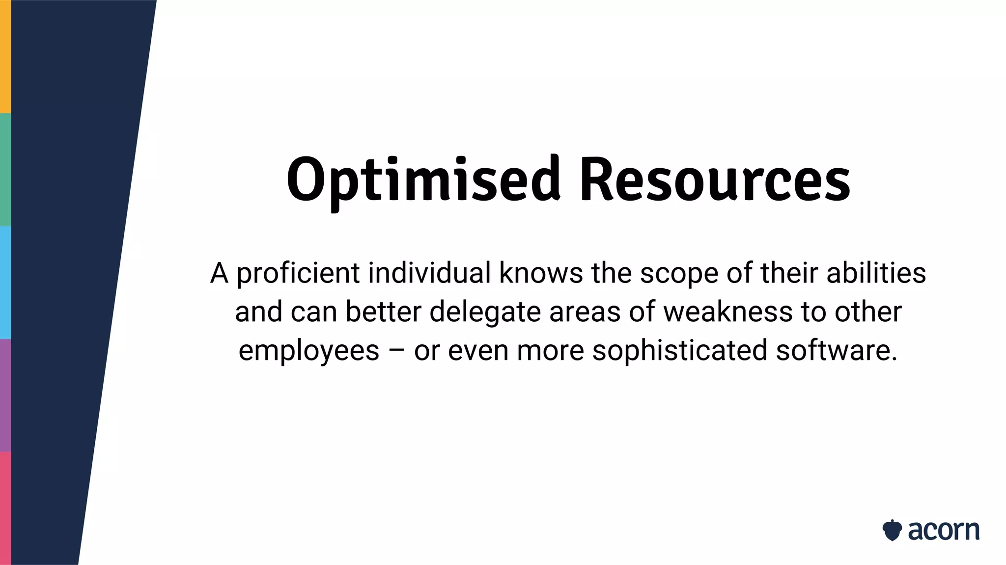 Optimised Resources
A proficient individual knows the scope of their abilities
and can better delegate areas of weakness to other
employees – or even more sophisticated software.
 