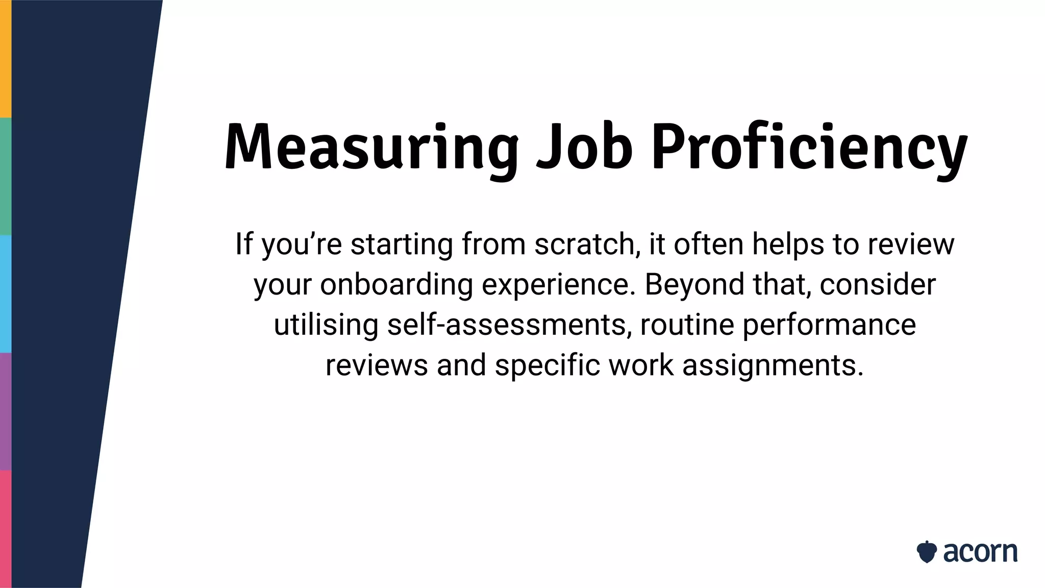 Measuring Job Proficiency
If you’re starting from scratch, it often helps to review
your onboarding experience. Beyond that, consider
utilising self-assessments, routine performance
reviews and specific work assignments.
 