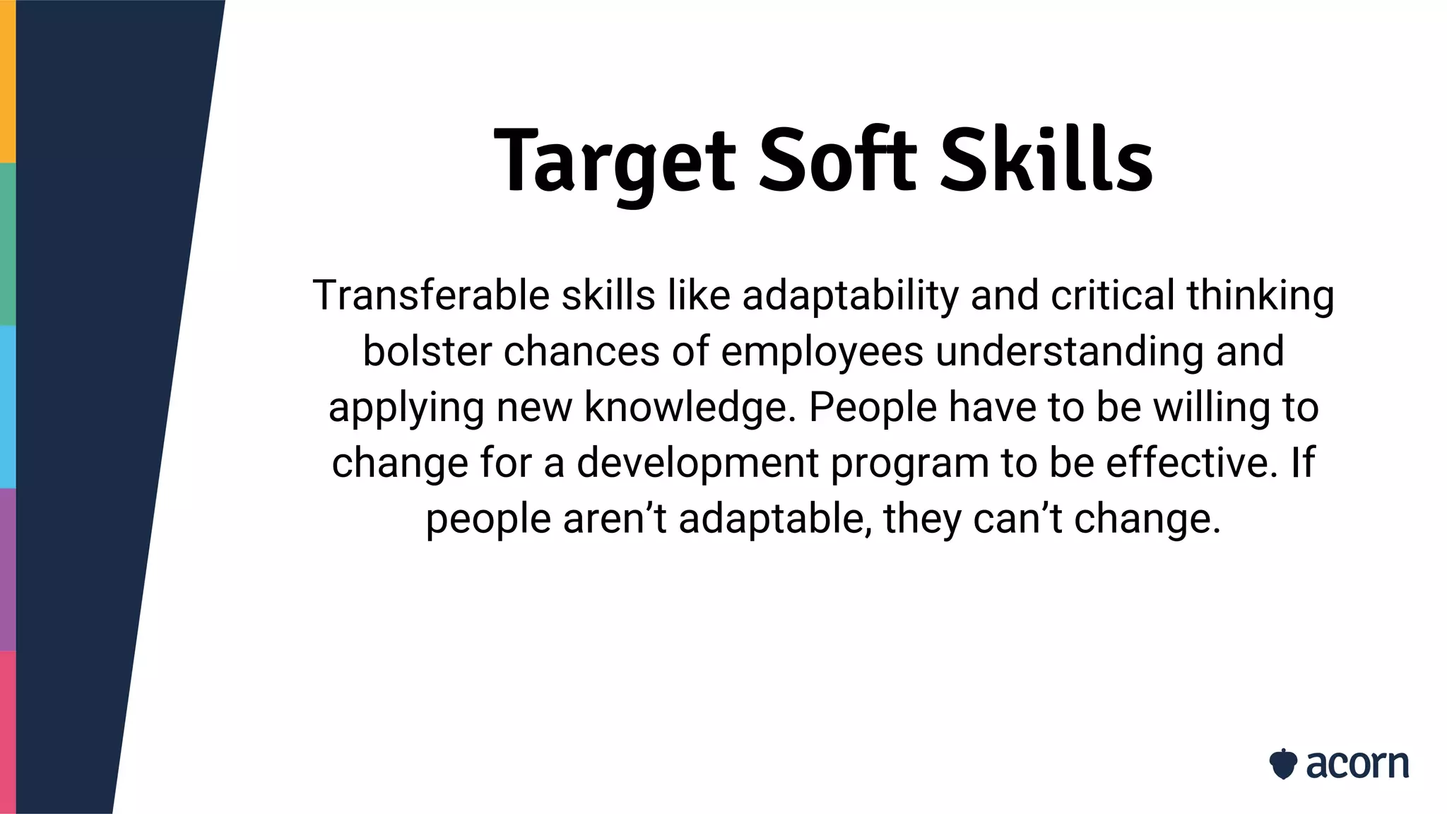 Target Soft Skills
Transferable skills like adaptability and critical thinking
bolster chances of employees understanding and
applying new knowledge. People have to be willing to
change for a development program to be effective. If
people aren’t adaptable, they can’t change.
 