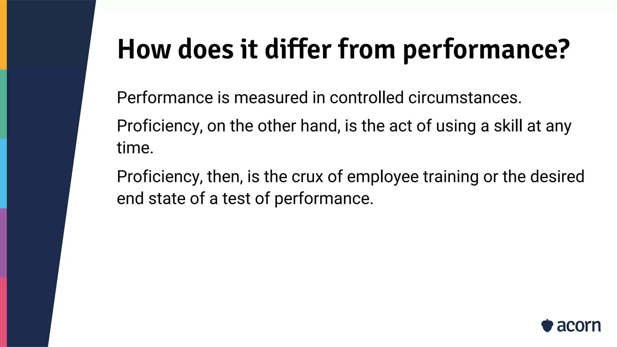 How does it differ from performance?
Performance is measured in controlled circumstances.
Proficiency, on the other hand, is the act of using a skill at any
time.
Proficiency, then, is the crux of employee training or the desired
end state of a test of performance.
 