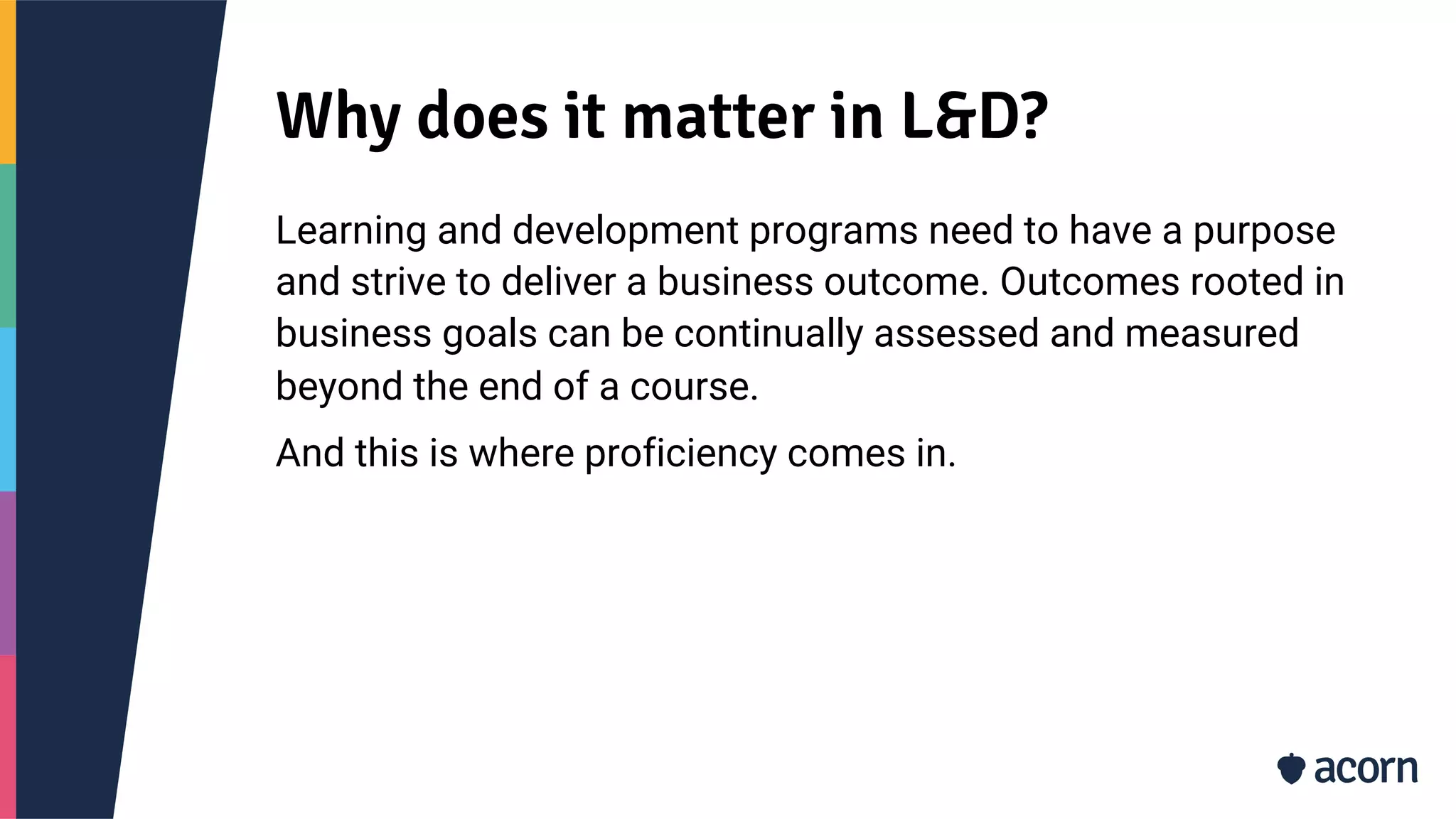 Why does it matter in L&D?
Learning and development programs need to have a purpose
and strive to deliver a business outcome. Outcomes rooted in
business goals can be continually assessed and measured
beyond the end of a course.
And this is where proficiency comes in.
 