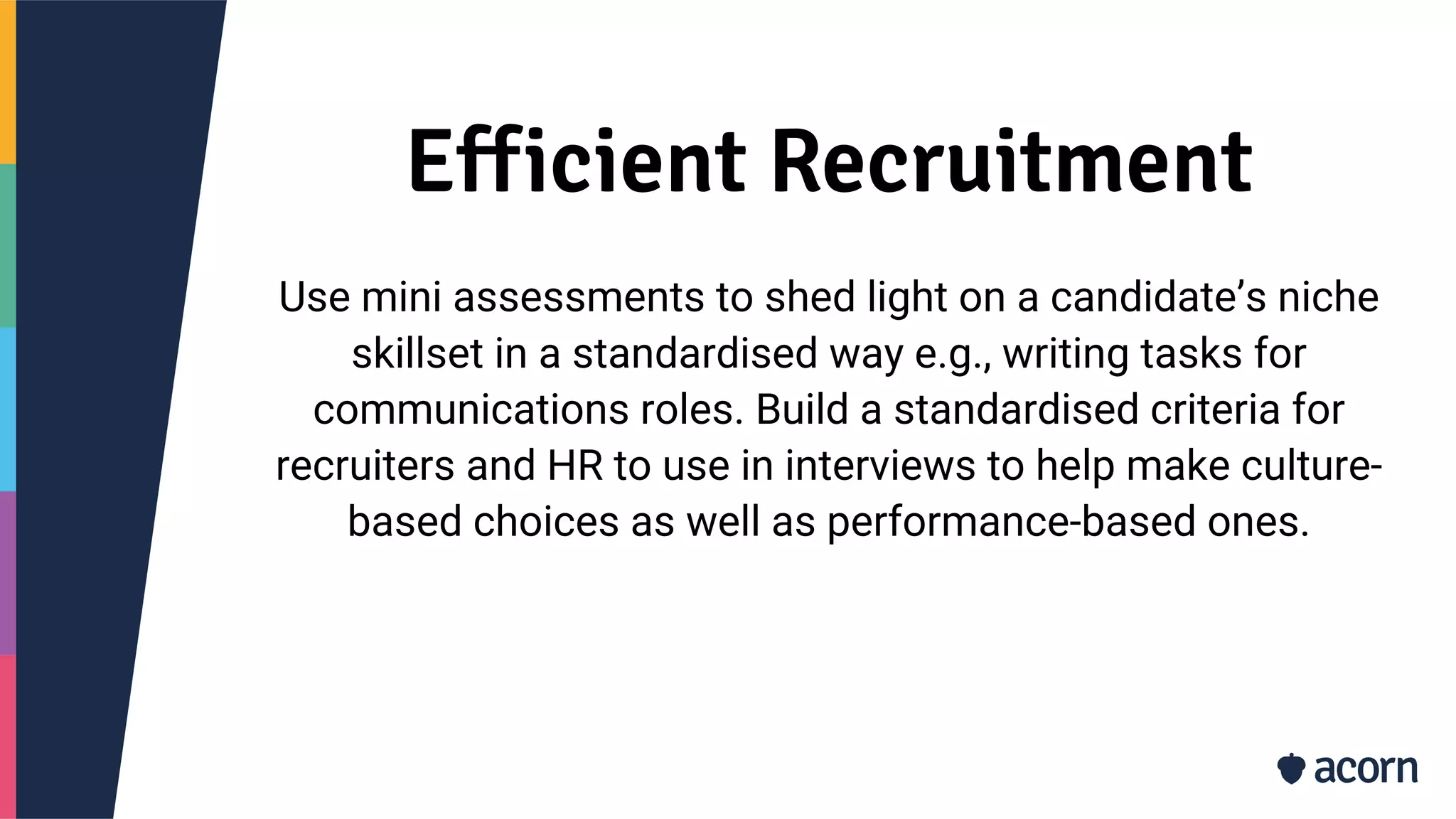 Efficient Recruitment
Use mini assessments to shed light on a candidate’s niche
skillset in a standardised way e.g., writing tasks for
communications roles. Build a standardised criteria for
recruiters and HR to use in interviews to help make culture-
based choices as well as performance-based ones.
 