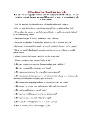 45 Questions You Should Ask Yourself…
You ask your spouse/partner/friends for help, and your mentor for advice – but have
 you asked yourself the same questions? Here are 45 prompts to bring out the truth.
                                    By Scott Ginsberg


1. Are you spending time increasing your talent or increasing your character?

2. Can you write this action in your calendar so you’ll know you have a place for it?

3. Do you have the courage to take full responsibility for everything you think, feel and
do, without blaming yourself?

4. Do you realize you’re the only person who values your time?

5. Do you respond to interview questions with memorable or mundane answers?

6. Do you see people straightforwardly, or through the distorted images you’ve created?

7. Have you identified and valued your true expertise and inventoried your negotiable
personal assets?

8. How are you maximizing the conditions that lead to success?

9. How are you sharpening your rut-fighting skills?

10. How are you strengthening your foundation of personal credibility?

11. How are you using blogging to get hired faster?

12. How can you arrange your day so you become unstoppable?

13. How can you create a comprehensive laboratory for internalizing good fundamentals,
releasing tension and cultivating energetic awareness?

14. How can you use tiny pockets of time to improve your pace and results?

15. How could you become more and more psychologically impregnable?

16. How did you add value to yourself today?

17. How do you avoid being perceived as one-dimensional?

18. How do you leave your mark wherever you go?

19. How does the market perceive you to be more valuable?

20. How is watching television landing you a job?
 