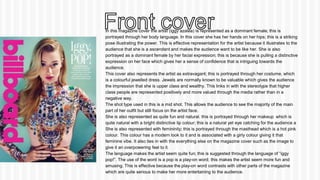 In this magazine cover the artist (iggy azalea) is represented as a dominant female; this is 
portrayed through her body language. In this cover she has her hands on her hips; this is a striking 
pose illustrating the power. This is effective representation for the artist because it illustrates to the 
audience that she is a ascendant and makes the audience want to be like her. She is also 
portrayed as a dominant female by her facial expression; this is because she is pulling a distinctive 
expression on her face which gives her a sense of confidence that is intriguing towards the 
audience. 
This cover also represents the artist as extravagant; this is portrayed through her costume, which 
is a colourful jewelled dress. Jewels are normally known to be valuable which gives the audience 
the impression that she is upper class and wealthy. This links in with the stereotype that higher 
class people are represented positively and more valued through the media rather than in a 
negative way. 
The shot type used in this is a mid shot. This allows the audience to see the majority of the main 
part of her outfit but still focus on the artist face. 
She is also represented as quite fun and natural. this is portrayed through her makeup which is 
quite natural with a bright distinctive lip colour; this is a natural yet eye catching for the audience a 
She is also represented with femininity; this is portrayed through the masthead which is a hot pink 
colour. This colour has a modern look to it and is associated with a girly colour giving it that 
feminine vibe. It also ties in with the everything else on the magazine cover such as the image to 
give it an overpowering feel to it. 
The language makes the artist seem quite fun; this is suggested through the language of “iggy 
pop!”. The use of the word is a pop is a play-on word; this makes the artist seem more fun and 
amusing. This is effective because the play-on word contrasts with other parts of the magazine 
which are quite serious to make her more entertaining to the audience. 
 
