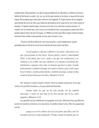 simplemente almacenando y un día la represa habrá de ser liberada y el diluvio de juicio 
habrá de llevárselo a usted. ¡Ay, ay, ay, de los que moran en la tierra, a causa de los otros 
toques de trompeta que están para sonar los tres ángeles! Y luego leemos de los ángeles 
advirtiendo de la ira de Dios que habrá de derramarse de la copa de Su ira y furia sobre el 
hombre. Y déjeme decirle algo, la tierra en la cual vivo está lista ya para el juicio. Y 
cuando veo el mundo hoy y las cosas en el mundo de hoy, me pregunto cuanto más Dios 
puede esperar antes de que El juzgue. La Biblia nos dice que Dios esperó mucho tiempo 
mientras Noé estaba construyendo el arca, pero el juicio vino. 
El juicio de Dios habrá de venir nuevamente, y está simplemente siendo 
guardado para el día de la ira de la revelación del justo juicio de Dios. 
el cual pagará a cada uno conforme a sus obras: vida eterna a los 
que, perseverando en bien hacer, buscan gloria y honra e inmortalidad 
[Dios se las dará], pero ira y enojo a los que son contenciosos y no 
obedecen a la verdad, sino que obedecen a la injusticia [recibirán la]; 
tribulación y angustia sobre todo ser humano que hace lo malo, el judío 
primeramente y también el griego, pero gloria y honra y paz a todo el que 
hace lo bueno, al judío primeramente y también al griego; porque no hay 
acepción de personas para con Dios. (Romanos 2.6-11) 
No interesa si usted es Judío o Gentil., Dios no respeta su persona. Es lo que 
usted es lo que Dios reconoce, y lo que usted está haciendo. 
Porque todos los que sin ley han pecado, sin ley también 
perecerán; y todos los que bajo la ley han pecado, por la ley serán 
juzgados; (Romanos 2.12) 
Los gentiles sin ley, habrán de ser juzgados sin la ley. Allí esta la ley que Dios ha 
escrito en nuestros corazones, la consciencia, los Judíos tienen la ley, Dios les juzgará por 
esa ley. 
porque no son los oidores de la ley los justos ante Dios, sino los 
hacedores de la ley serán justificados. Porque cuando los gentiles que no 
 