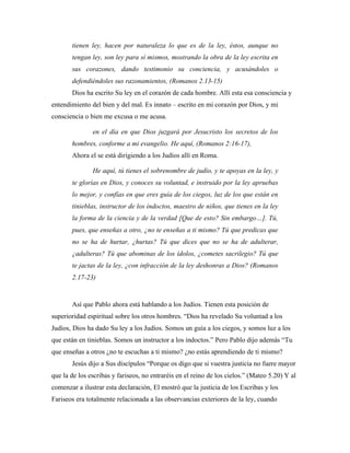 tienen ley, hacen por naturaleza lo que es de la ley, éstos, aunque no 
tengan ley, son ley para sí mismos, mostrando la obra de la ley escrita en 
sus corazones, dando testimonio su conciencia, y acusándoles o 
defendiéndoles sus razonamientos, (Romanos 2.13-15) 
Dios ha escrito Su ley en el corazón de cada hombre. Allí esta esa consciencia y 
entendimiento del bien y del mal. Es innato – escrito en mi corazón por Dios, y mi 
consciencia o bien me excusa o me acusa. 
en el día en que Dios juzgará por Jesucristo los secretos de los 
hombres, conforme a mi evangelio. He aquí, (Romanos 2:16-17), 
Ahora el se está dirigiendo a los Judíos allí en Roma. 
He aquí, tú tienes el sobrenombre de judío, y te apoyas en la ley, y 
te glorías en Dios, y conoces su voluntad, e instruido por la ley apruebas 
lo mejor, y confías en que eres guía de los ciegos, luz de los que están en 
tinieblas, instructor de los indoctos, maestro de niños, que tienes en la ley 
la forma de la ciencia y de la verdad [Que de esto? Sin embargo…]. Tú, 
pues, que enseñas a otro, ¿no te enseñas a ti mismo? Tú que predicas que 
no se ha de hurtar, ¿hurtas? Tú que dices que no se ha de adulterar, 
¿adulteras? Tú que abominas de los ídolos, ¿cometes sacrilegio? Tú que 
te jactas de la ley, ¿con infracción de la ley deshonras a Dios? (Romanos 
2.17-23) 
Así que Pablo ahora está hablando a los Judíos. Tienen esta posición de 
superioridad espiritual sobre los otros hombres. “Dios ha revelado Su voluntad a los 
Judíos, Dios ha dado Su ley a los Judíos. Somos un guía a los ciegos, y somos luz a los 
que están en tinieblas. Somos un instructor a los indoctos.” Pero Pablo dijo además “Tu 
que enseñas a otros ¿no te escuchas a ti mismo? ¿no estás aprendiendo de ti mismo? 
Jesús dijo a Sus discípulos “Porque os digo que si vuestra justicia no fuere mayor 
que la de los escribas y fariseos, no entraréis en el reino de los cielos.” (Mateo 5.20) Y al 
comenzar a ilustrar esta declaración, El mostró que la justicia de los Escribas y los 
Fariseos era totalmente relacionada a las observancias exteriores de la ley, cuando 
 