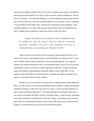 interiormente estaban violando la ley. La ley dice, no matarás, pero odian a los hombres 
tanto que desearían matarlos. En lo que a Jesús concierne, usted es culpable de violar la 
ley de “no matarás”. No cometerás adulterio, y con todo usted tiene gran lujuria y deseo 
por esa chica. Dios dice “Oye, has cometido adulterio en tu corazón. La ley es espiritual. 
Y así que Pablo está diciendo “Oye, enseñas que no deberían cometer adulterio, ¿Has 
cometido adulterio en tu vida? ¿Hay algo que usted retiene como mas importante que 
Dios? ¿Alguna meta o ambición o deseo que excede su amor por Dios? 
Porque como está escrito, el nombre de Dios es blasfemado entre 
los gentiles por causa de vosotros. Pues en verdad la circuncisión 
aprovecha, si guardas la ley; pero si eres transgresor de la ley, tu 
circuncisión viene a ser incircuncisión. (Romanos 2.24-25) 
Ahora la idea de circuncisión. Hay un concepto espiritual detrás de este y es el 
cortar con la carne, lo que significa que vivo por el Espíritu y no según la carne. Y este 
era el símbolo espiritual de la circuncisión, una raza de personas que viven según el 
Espíritu, que caminarían detrás de Dios, no caminando según la carne. Pero las personas 
comenzaron a tomar el rito físico y negar la aplicación espiritual. Aunque físicamente 
eran circuncidados, espiritualmente caminaban según la carne. Pablo dijo “No me 
importa si han practicado la circuncisión física, si ustedes aún siguen caminando en la 
carne, su circuncisión física no tiene sentido.” 
Porque no es la circuncisión de la carne la que verdaderamente cuenta delante de 
Dios, es la del corazón. Con el mismo significado como Cristianos, el agua del bautismo 
simboliza la muerte y el fin de la vieja vida en la carne, y al salir del agua simboliza la 
nueva vida resucitada en Jesucristo. Y si he sido bautizado hacia delante, hacia atrás, y 
tres veces en el nombre del Padre, el Hijo y el Espíritu Santo, y todavía estoy caminando 
en la carne, el bautismo es totalmente sin sentido. Porque es el bautismo del corazón el 
que cuenta, la circuncisión del corazón la que cuenta. Dios quiere que yo camine por el 
Espíritu, el estar deseando en mi corazón el caminar del Espíritu. 
 