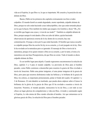 vida en el Espíritu, lo que Dios ve, lo que es importante. Mi corazón y la posición de este 
delante de Dios. 
Bueno, Pablo en los primeros dos capítulos exitosamente nos hizo a todos 
culpables. El mundo Gentil en estado degradado, mente reprobada, culpable delante de 
Dios, porque no solo están haciendo cosas indescriptibles, sino que están teniendo placer 
en los que la hacen. Pero también los Judíos que juzgan a los Gentiles y dicen “Oh, ¿No 
es terrible que hagan esas cosas y vivan de ese modo?” También es culpable delante de 
Dios, porque aunque le está dando a Dios un culto de labios, quizás haciendo 
observancias de apariencia externa de la ley dentro de su corazón, hay una 
contaminación. El juzga a otros por lo que están haciendo. El hombre que nunca escuchó 
es culpable porque Dios ha escrito Su ley en su corazón, y el será juzgado sin la ley. Dios 
le ha revelado en la naturaleza pero es ignorado. El mensaje de Dios a través de la 
naturaleza, porque el no quiere retener a Dios en su corazón, y por lo tanto, el mira a la 
naturaleza con una base Presupositoria, de que Dios no existe. Todo el mundo es ahora 
culpable delante de Dios. 
Es un terrible lugar para dejarle. Cuando regresemos encontraremos la solución de 
Dios, capítulo 3 y 4 para el mundo culpable. La provisión de Dios para el hombre 
pecador, como Pablo comienza a desenrollar para nosotros la gracia de Dios revelada a 
través de Jesucristo. Pablo ama pintar imágenes; el ama pintar imágenes de la gracia de 
Dios, pero para que nosotros disfrutemos todas las bellezas y lo brillante de la gracia de 
Dios, los colores, es importante primeramente, pintar el fondo del cuadro. El capítulo 1 y 
2 de Romanos. El está dándole su trasfondo, que pueda ahora salpicar sobre el lienzo la 
brillantez de la gloria de la gracia de Dios que El ha revelado a nosotros a través de 
Jesucristo. Nosotros, el mundo pecador, merecemos la ira de Dios, y con todo se nos 
ofrece un lugar glorioso de compañerismo y vida con Dios, viviendo y caminando según 
el Espíritu, la vida eterna de Dios siendo ofrecida al hombre. Así que entraremos en la 
gloriosa gracia de Dios, la solución de Dios para el hombre pecador. 
