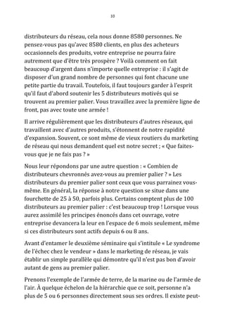 10




distributeurs du réseau, cela nous donne 8580 personnes. Ne
pensez-vous pas qu’avec 8580 clients, en plus des acheteurs
occasionnels des produits, votre entreprise ne pourra faire
autrement que d’être très prospère ? Voilà comment on fait
beaucoup d’argent dans n’importe quelle entreprise : il s’agit de
disposer d’un grand nombre de personnes qui font chacune une
petite partie du travail. Toutefois, il faut toujours garder à l’esprit
qu’il faut d’abord soutenir les 5 distributeurs motivés qui se
trouvent au premier palier. Vous travaillez avec la première ligne de
front, pas avec toute une armée !
Il arrive régulièrement que les distributeurs d’autres réseaux, qui
travaillent avec d’autres produits, s’étonnent de notre rapidité
d’expansion. Souvent, ce sont même de vieux routiers du marketing
de réseau qui nous demandent quel est notre secret ; « Que faites-
vous que je ne fais pas ? »
Nous leur répondons par une autre question : « Combien de
distributeurs chevronnés avez-vous au premier palier ? » Les
distributeurs du premier palier sont ceux que vous parrainez vous-
même. En général, la réponse à notre question se situe dans une
fourchette de 25 à 50, parfois plus. Certains comptent plus de 100
distributeurs au premier palier : c’est beaucoup trop ! Lorsque vous
aurez assimilé les principes énoncés dans cet ouvrage, votre
entreprise devancera la leur en l’espace de 6 mois seulement, même
si ces distributeurs sont actifs depuis 6 ou 8 ans.
Avant d’entamer le deuxième séminaire qui s’intitule « Le syndrome
de l’échec chez le vendeur » dans le marketing de réseau, je vais
établir un simple parallèle qui démontre qu’il n’est pas bon d’avoir
autant de gens au premier palier.
Prenons l’exemple de l’armée de terre, de la marine ou de l’armée de
l’air. À quelque échelon de la hiérarchie que ce soit, personne n’a
plus de 5 ou 6 personnes directement sous ses ordres. Il existe peut-
 