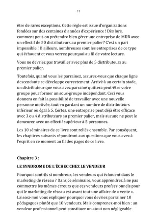 11




être de rares exceptions. Cette règle est issue d’organisations
fondées sur des centaines d’années d’expérience ! Dès lors,
comment peut-on prétendre bien gérer une entreprise de MDR avec
un effectif de 50 distributeurs au premier palier? C’est un pari
impossible ! D'ailleurs, nombreuses sont les entreprises de ce type
qui échouent et vous verrez pourquoi au fil de votre lecture.
Vous ne devriez pas travailler avec plus de 5 distributeurs au
premier palier.
Toutefois, quand vous les parrainez, assurez-vous que chaque ligne
descendante se développe correctement. Arrivé à un certain stade,
un distributeur que vous avez parrainé quittera peut-être votre
groupe pour former un sous-groupe indépendant. Ceci vous
donnera en fait la possibilité de travailler avec une nouvelle
personne motivée, tout en gardant un nombre de distributeurs
inférieur ou égal à 5. Certes, une entreprise peut déjà être efficace
avec 3 ou 4 distributeurs au premier palier, mais aucune ne peut le
demeurer avec un effectif supérieur à 5 personnes.
Les 10 séminaires de ce livre sont reliés ensemble. Par conséquent,
les chapitres suivants répondront aux questions que vous avez à
l’esprit en ce moment au fil des pages de ce livre.


Chapitre 3 :
LE SYNDROME DE L'ÉCHEC CHEZ LE VENDEUR
Pourquoi sont-ils si nombreux, les vendeurs qui échouent dans le
marketing de réseau ? Dans ce séminaire, vous apprendrez à ne pas
commettre les mêmes erreurs que ces vendeurs professionnels pour
qui le marketing de réseau est avant tout une affaire de « vente ».
Laissez-moi vous expliquer pourquoi vous devriez parrainer 10
pédagogues plutôt que 10 vendeurs. Mais comprenez-moi bien : un
vendeur professionnel peut constituer un atout non négligeable
 